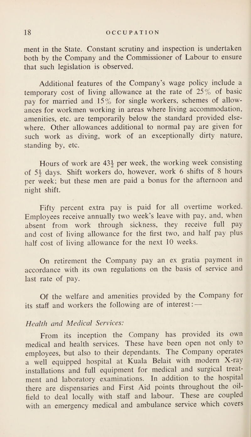 ment in the State. Constant scrutiny and inspection is undertaken both by the Company and the Commissioner of Labour to ensure that such legislation is observed. Additional features of the Company’s wage policy include a temporary cost of living allowance at the rate of 25% of basic pay for married and 15% for single workers, schemes of allow¬ ances for workmen working in areas where living accommodation, amenities, etc. are temporarily below the standard provided else¬ where. Other allowances additional to normal pay are given for such work as diving, work of an exceptionally dirty nature, standing by, etc. Hours of work are 43J per week, the working week consisting of 54 days. Shift workers do, however, work 6 shifts of 8 hours per week; but these men are paid a bonus for the afternoon and night shift. Fifty percent extra pay is paid for all overtime worked. Employees receive annually two week’s leave with pay, and, when absent from work through sickness, they receive full pay and cost of living allowance for the first two, and half pay plus half cost of living allowance for the next 10 weeks. On retirement the Company pay an ex gratia payment in accordance with its own regulations on the basis of service and last rate of pay. Of the welfare and amenities provided by the Company for its staff and workers the following are of interest: — Health and Medical Services: From its inception the Company has provided its own medical and health services. These have been open not only to employees, but also to their dependants. The Company operates a well equipped hospital at Kuala Belait with modern X-ray installations and full equipment for medical and surgical treat¬ ment and laboratory examinations. In addition to the hospital there are dispensaries and First Aid points throughout the oil¬ field to deal locally with staff and labour. These are coupled with an emergency medical and ambulance service which covers