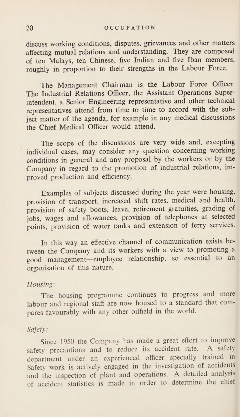 discuss working conditions, disputes, grievances and other matters affecting mutual relations and understanding. They are composed of ten Malays, ten Chinese, five Indian and five Iban members, roughly in proportion to their strengths in the Labour Force. The Management Chairman is the Labour Force Officer. The Industrial Relations Officer, the Assistant Operations Super¬ intendent, a Senior Engineering representative and other technical representatives attend from time to time to accord with the sub¬ ject matter of the agenda, for example in any medical discussions the Chief Medical Officer would attend. The scope of the discussions are very wide and, excepting individual cases, may consider any question concerning working conditions in general and any proposal by the workers or by the Company in regard to the promotion of industrial relations, im¬ proved production and efficiency. Examples of subjects discussed during the year were housing, provision of transport, increased shift rates, medical and health, provision of safety boots, leave, retirement gratuities, grading of jobs, wages and allowances, provision of telephones at selected points, provision of water tanks and extension of ferry services. In this way an effective channel of communication exists be¬ tween the Company and its workers with a view to promoting a good management—employee relationship, so essential to an organisation of this nature. Housing: The housing programme continues to progress and more labour and regional staff are now housed to a standard that com¬ pares favourably with any other oilfield in the world. Safety: Since 1950 the Company has made a great effort to improve safety precautions and to reduce its accident rate. A safety department under an experienced officer specially trained in Safety work is actively engaged in the investigation of accidents and the inspection of plant and operations. A detailed analysis of accident statistics is made in order to determine the chief