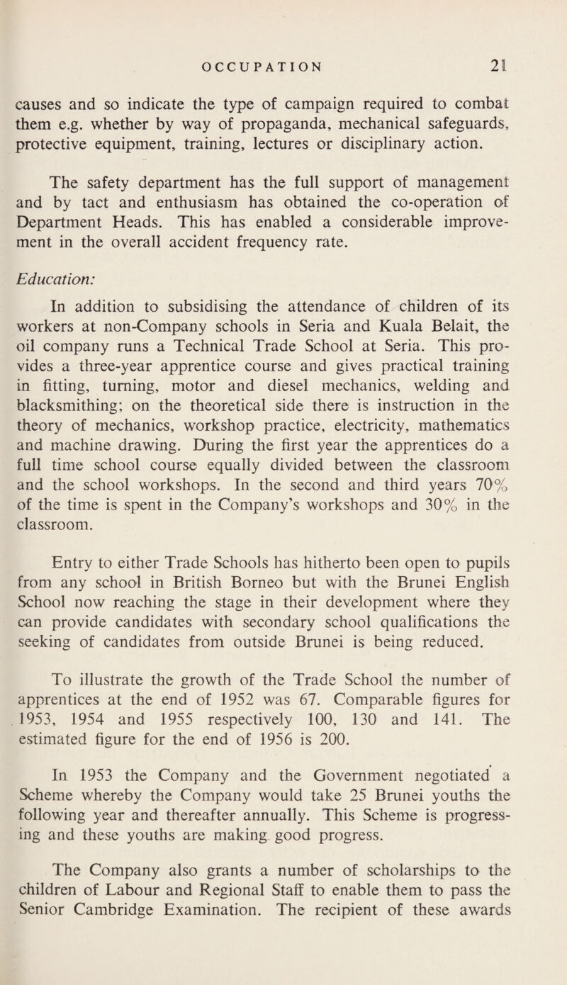 causes and so indicate the type of campaign required to combat them e.g. whether by way of propaganda, mechanical safeguards, protective equipment, training, lectures or disciplinary action. The safety department has the full support of management and by tact and enthusiasm has obtained the co-operation of Department Heads. This has enabled a considerable improve¬ ment in the overall accident frequency rate. Education: In addition to subsidising the attendance of children of its workers at non-Company schools in Seria and Kuala Belait, the oil company runs a Technical Trade School at Seria. This pro¬ vides a three-year apprentice course and gives practical training in fitting, turning, motor and diesel mechanics, welding and blacksmithing; on the theoretical side there is instruction in the theory of mechanics, workshop practice, electricity, mathematics and machine drawing. During the first year the apprentices do a full time school course equally divided between the classroom and the school workshops. In the second and third years 70% of the time is spent in the Company’s workshops and 30% in the classroom. Entry to either Trade Schools has hitherto been open to pupils from any school in British Borneo but with the Brunei English School now reaching the stage in their development where they can provide candidates with secondary school qualifications the seeking of candidates from outside Brunei is being reduced. To illustrate the growth of the Trade School the number of apprentices at the end of 1952 was 67. Comparable figures for 1953, 1954 and 1955 respectively 100, 130 and 141. The estimated figure for the end of 1956 is 200. In 1953 the Company and the Government negotiated a Scheme whereby the Company would take 25 Brunei youths the following year and thereafter annually. This Scheme is progress¬ ing and these youths are making good progress. The Company also grants a number of scholarships to the children of Labour and Regional Staff to enable them to pass the Senior Cambridge Examination. The recipient of these awards