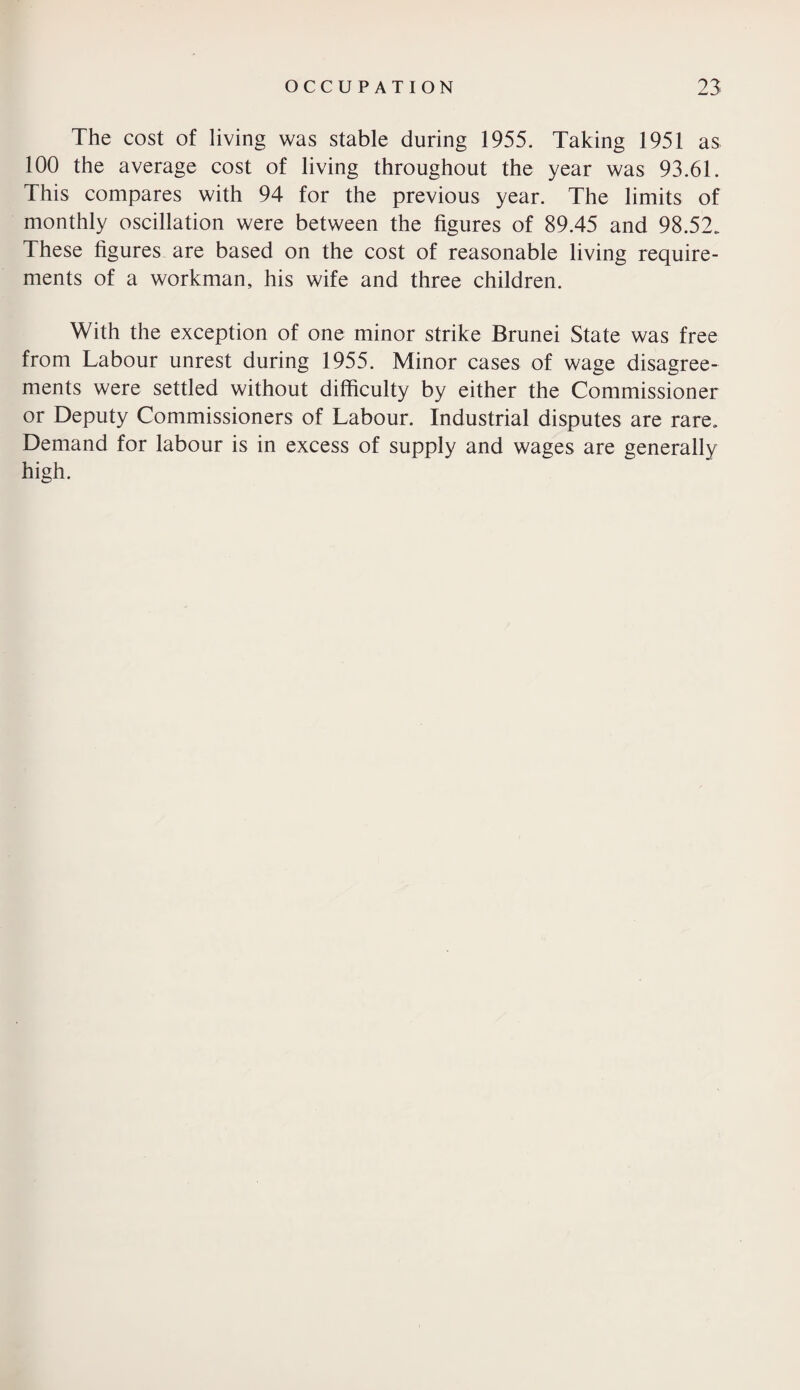 The cost of living was stable during 1955. Taking 1951 as 100 the average cost of living throughout the year was 93.61. This compares with 94 for the previous year. The limits of monthly oscillation were between the figures of 89.45 and 98.52. These figures are based on the cost of reasonable living require¬ ments of a workman, his wife and three children. With the exception of one minor strike Brunei State was free from Labour unrest during 1955. Minor cases of wage disagree¬ ments were settled without difficulty by either the Commissioner or Deputy Commissioners of Labour. Industrial disputes are rare. Demand for labour is in excess of supply and wages are generally high.