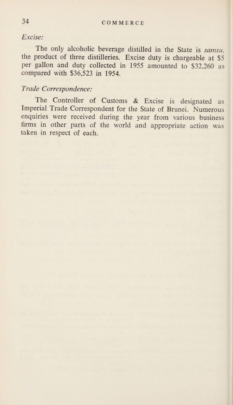 Excise: The only alcoholic beverage distilled in the State is samsu, the product of three distilleries. Excise duty is chargeable at $5 per gallon and duty collected in 1955 amounted to $32,260 as compared with $36,523 in 1954. Trade Correspondence: The Controller of Customs & Excise is designated as Imperial Trade Correspondent for the State of Brunei. Numerous enquiries were received during the year from various business firms in other parts of the world and appropriate action was taken in respect of each.