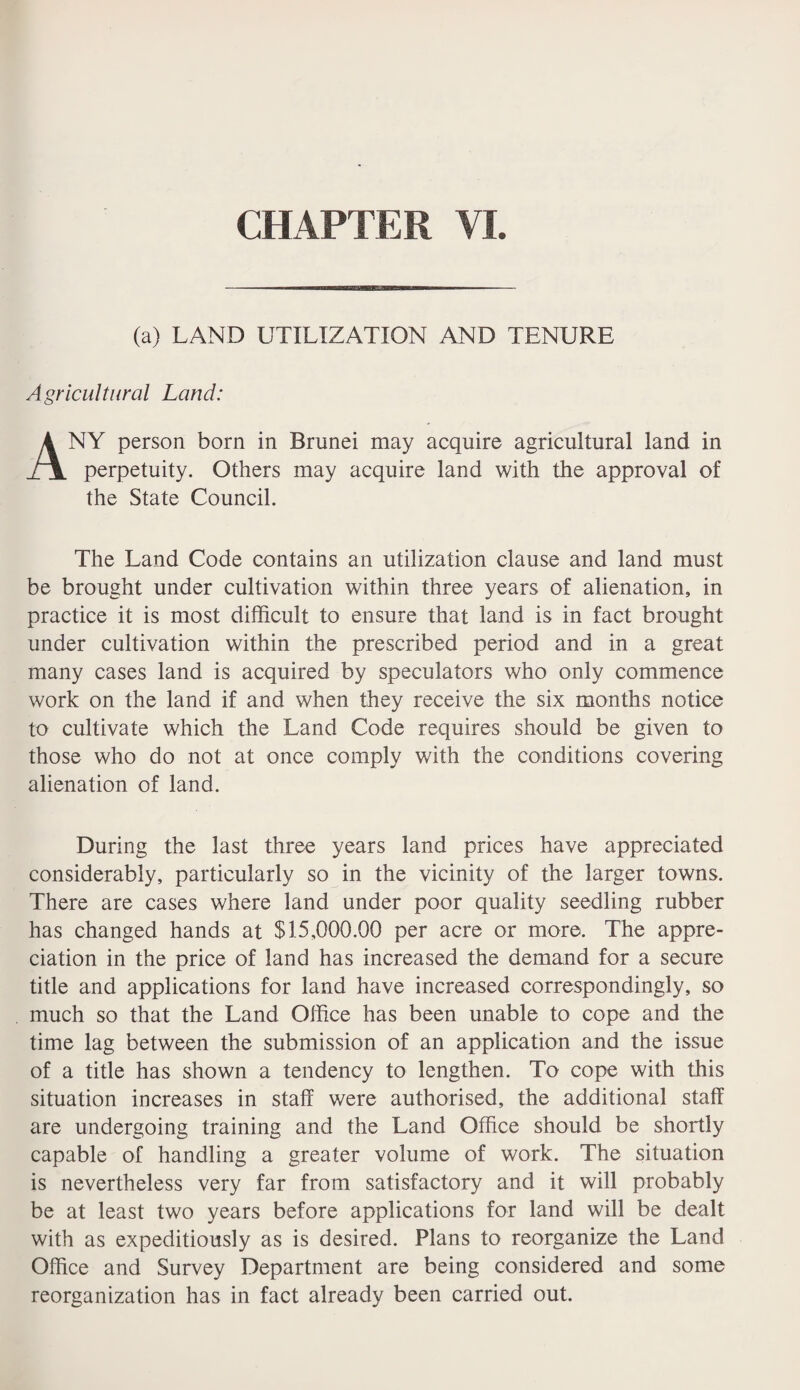 (a) LAND UTILIZATION AND TENURE Agricultural Land: ANY person born in Brunei may acquire agricultural land in perpetuity. Others may acquire land with the approval of the State Council. The Land Code contains an utilization clause and land must be brought under cultivation within three years of alienation, in practice it is most difficult to ensure that land is in fact brought under cultivation within the prescribed period and in a great many cases land is acquired by speculators who only commence work on the land if and when they receive the six months notice to cultivate which the Land Code requires should be given to those who do not at once comply with the conditions covering alienation of land. During the last three years land prices have appreciated considerably, particularly so in the vicinity of the larger towns. There are cases where land under poor quality seedling rubber has changed hands at $15,000.00 per acre or more. The appre¬ ciation in the price of land has increased the demand for a secure title and applications for land have increased correspondingly, so much so that the Land Office has been unable to cope and the time lag between the submission of an application and the issue of a title has shown a tendency to lengthen. To cope with this situation increases in staff were authorised, the additional staff are undergoing training and the Land Office should be shortly capable of handling a greater volume of work. The situation is nevertheless very far from satisfactory and it will probably be at least two years before applications for land will be dealt with as expeditiously as is desired. Plans to reorganize the Land Office and Survey Department are being considered and some reorganization has in fact already been carried out.