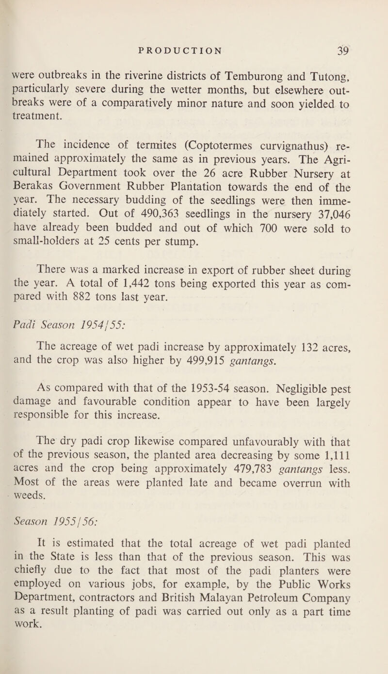 were outbreaks in the riverine districts of Temburong and Tutong, particularly severe during the wetter months, but elsewhere out¬ breaks were of a comparatively minor nature and soon yielded to treatment. The incidence of termites (Coptotermes curvignathus) re¬ mained approximately the same as in previous years. The Agri¬ cultural Department took over the 26 acre Rubber Nursery at Berakas Government Rubber Plantation towards the end of the year. The necessary budding of the seedlings were then imme¬ diately started. Out of 490,363 seedlings in the nursery 37,046 have already been budded and out of which 700 were sold to small-holders at 25 cents per stump. There was a marked increase in export of rubber sheet during the year. A total of 1,442 tons being exported this year as com¬ pared with 882 tons last year. Padi Season 1954j 55: The acreage of wet padi increase by approximately 132 acres, and the crop was also higher by 499,915 gantangs. As compared with that of the 1953-54 season. Negligible pest damage and favourable condition appear to have been largely responsible for this increase. The dry padi crop likewise compared unfavourably with that of the previous season, the planted area decreasing by some 1,111 acres and the crop being approximately 479,783 gantangs less. Most of the areas were planted late and became overrun with weeds. Season 1955j56: It is estimated that the total acreage of wet padi planted in the State is less than that of the previous season. This was chiefly due to the fact that most of the padi planters were employed on various jobs, for example, by the Public Works Department, contractors and British Malayan Petroleum Company as a result planting of padi was carried out only as a part time work.