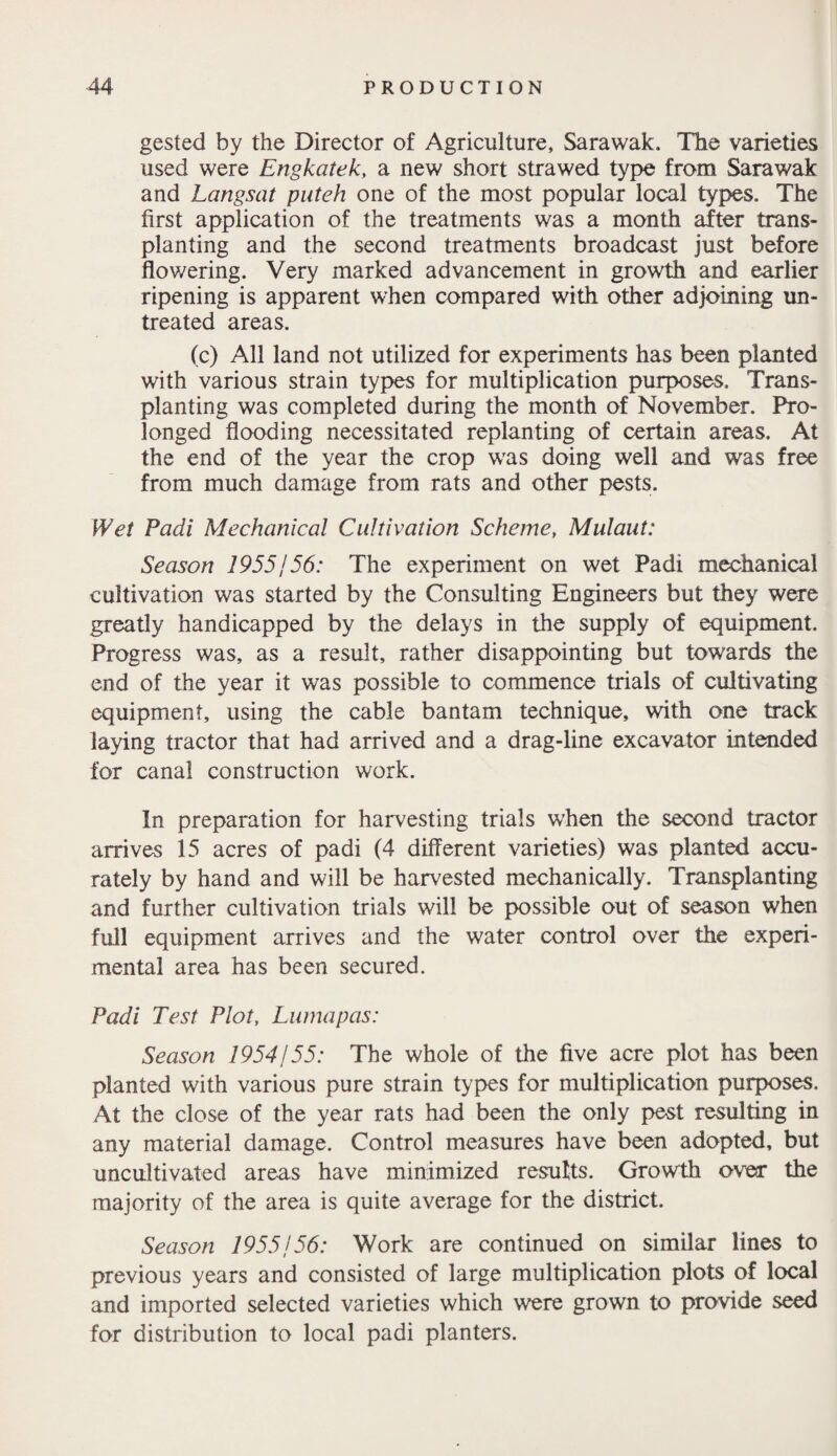 gested by the Director of Agriculture* Sarawak. The varieties used were Engkatek, a new short strawed type from Sarawak and Langsat patch one of the most popular local types. The first application of the treatments was a month after trans¬ planting and the second treatments broadcast just before flowering. Very marked advancement in growth and earlier ripening is apparent when compared with other adjoining un¬ treated areas. (c) All land not utilized for experiments has been planted with various strain types for multiplication purposes. Trans¬ planting was completed during the month of November. Pro¬ longed flooding necessitated replanting of certain areas. At the end of the year the crop was doing well and was free from much damage from rats and other pests. Wet Padi Mechanical Cultivation Scheme, Mulaut: Season 1955j 56: The experiment on wet Padi mechanical cultivation was started by the Consulting Engineers but they were greatly handicapped by the delays in the supply of equipment. Progress was, as a result, rather disappointing but towards the end of the year it was possible to commence trials of cultivating equipment, using the cable bantam technique, with one track laying tractor that had arrived and a drag-line excavator intended for canal construction work. In preparation for harvesting trials when the second tractor arrives 15 acres of padi (4 different varieties) was planted accu¬ rately by hand and will be harvested mechanically. Transplanting and further cultivation trials will be possible out of season when full equipment arrives and the water control over the experi¬ mental area has been secured. Padi Test Plot, Luma pas: Season 1954/55: The whole of the five acre plot has been planted with various pure strain types for multiplication purposes. At the close of the year rats had been the only pest resulting in any material damage. Control measures have been adopted, but uncultivated areas have minimized results. Growth over the majority of the area is quite average for the district. Season 1955/56: Work are continued on similar lines to previous years and consisted of large multiplication plots of local and imported selected varieties which were grown to provide seed for distribution to local padi planters.
