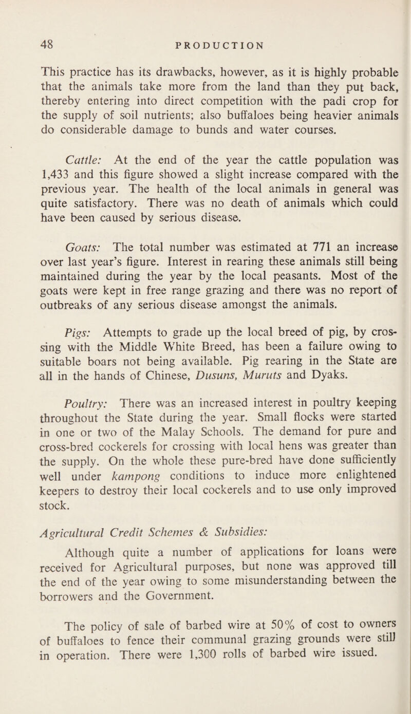 This practice has its drawbacks, however, as it is highly probable that the animals take more from the land than they put back, thereby entering into direct competition with the padi crop for the supply of soil nutrients; also buffaloes being heavier animals do considerable damage to bunds and water courses. Cattle: At the end of the year the cattle population was 1,433 and this figure showed a slight increase compared with the previous year. The health of the local animals in general was quite satisfactory. There was no death of animals which could have been caused by serious disease. Goats: The total number was estimated at 771 an increase over last year’s figure. Interest in rearing these animals still being maintained during the year by the local peasants. Most of the goats were kept in free range grazing and there was no report of outbreaks of any serious disease amongst the animals. Pigs: Attempts to grade up the local breed of pig, by cros¬ sing with the Middle White Breed, has been a failure owing to suitable boars not being available. Pig rearing in the State are all in the hands of Chinese, Du suns, Muruts and Dyaks. Poultry: There was an increased interest in poultry keeping throughout the State during the year. Small flocks were started in one or two of the Malay Schools. The demand for pure and cross-bred cockerels for crossing with local hens was greater than the supply. On the whole these pure-bred have done sufficiently well under kampong conditions to induce more enlightened keepers to destroy their local cockerels and to use only improved stock. Agricultural Credit Schemes & Subsidies: Although quite a number of applications for loans were received for Agricultural purposes, but none was approved till the end of the year owing to some misunderstanding between the borrowers and the Government. The policy of sale of barbed wire at 50% of cost to owners of buffaloes to fence their communal grazing grounds were still in operation. There were 1,300 rolls of barbed wire issued.