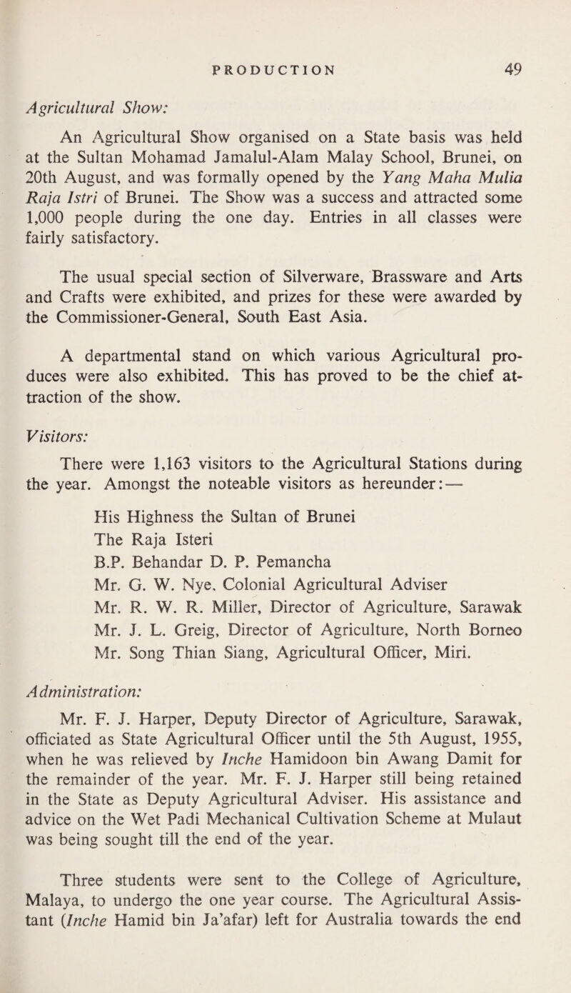 Agricultural Show: An Agricultural Show organised on a State basis was held at the Sultan Mohamad Jamalul-Alam Malay School, Brunei, on 20th August, and was formally opened by the Yang Maha Malia Raja Istri of Brunei. The Show was a success and attracted some 1,000 people during the one day. Entries in all classes were fairly satisfactory. The usual special section of Silverware, Brassware and Arts and Crafts were exhibited, and prizes for these were awarded by the Commissioner-General, South East Asia. A departmental stand on which various Agricultural pro¬ duces were also exhibited. This has proved to be the chief at¬ traction of the show. Visitors: There were 1,163 visitors to the Agricultural Stations during the year. Amongst the noteable visitors as hereunder: — His Highness the Sultan of Brunei The Raja Isteri B.P. Behandar D. P. Pemancha Mr. G. W. Nye, Colonial Agricultural Adviser Mr. R. W. R. Miller, Director of Agriculture, Sarawak Mr. J. L. Greig, Director of Agriculture, North Borneo Mr. Song Thian Siang, Agricultural Officer, Miri. Administration: Mr. F. J. Harper, Deputy Director of Agriculture, Sarawak, officiated as State Agricultural Officer until the 5th August, 1955, when he was relieved by Inche Hamidoon bin Awang Damit for the remainder of the year. Mr. F. J. Harper still being retained in the State as Deputy Agricultural Adviser. His assistance and advice on the Wet Padi Mechanical Cultivation Scheme at Mulaut was being sought till the end of the year. Three students were sent to the College of Agriculture, Malaya, to undergo the one year course. The Agricultural Assis¬ tant {Inche Hamid bin Ja’afar) left for Australia towards the end