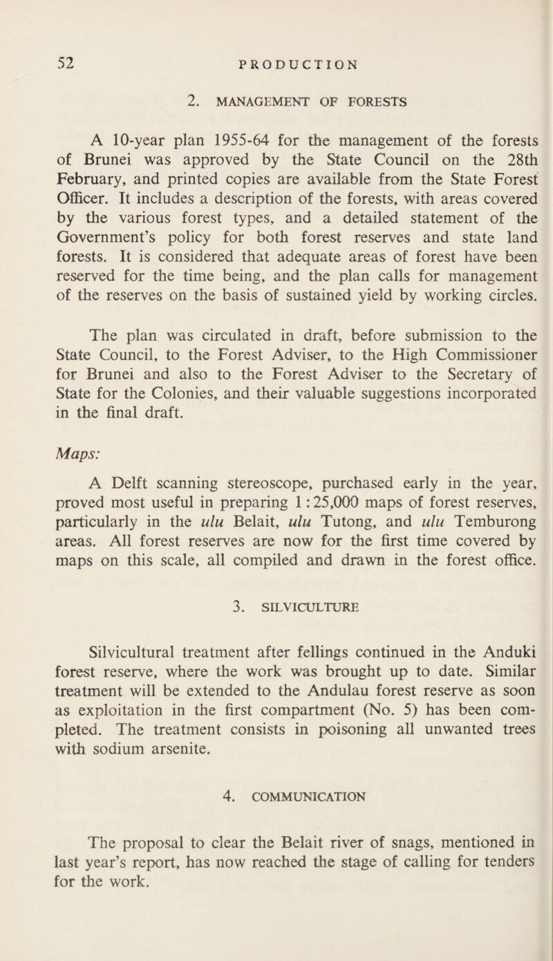 2. MANAGEMENT' OF FORESTS A 10-year plan 1955-64 for the management of the forests of Brunei was approved by the State Council on the 28th February, and printed copies are available from the State Forest Officer. It includes a description of the forests, with areas covered by the various forest types, and a detailed statement of the Government’s policy for both forest reserves and state land forests. It is considered that adequate areas of forest have been reserved for the time being, and the plan calls for management of the reserves on the basis of sustained yield by working circles. The plan was circulated in draft, before submission to the State Council, to the Forest Adviser, to the High Commissioner for Brunei and also to the Forest Adviser to the Secretary of State for the Colonies, and their valuable suggestions incorporated in the final draft. Maps: A Delft scanning stereoscope, purchased early in the year, proved most useful in preparing 1:25,000 maps of forest reserves, particularly in the ulu Belait, ulu Tutong, and ulu Temburong areas. All forest reserves are now for the first time covered by maps on this scale, all compiled and drawn in the forest office. 3. SILVICULTURE Silvicultural treatment after fellings continued in the Anduki forest reserve, where the work was brought up to date. Similar treatment will be extended to the Andulau forest reserve as soon as exploitation in the first compartment (No. 5) has been com¬ pleted. The treatment consists in poisoning all unwanted trees with sodium arsenite. 4. COMMUNICATION The proposal to clear the Belait river of snags, mentioned in last year’s report, has now reached the stage of calling for tenders for the work.