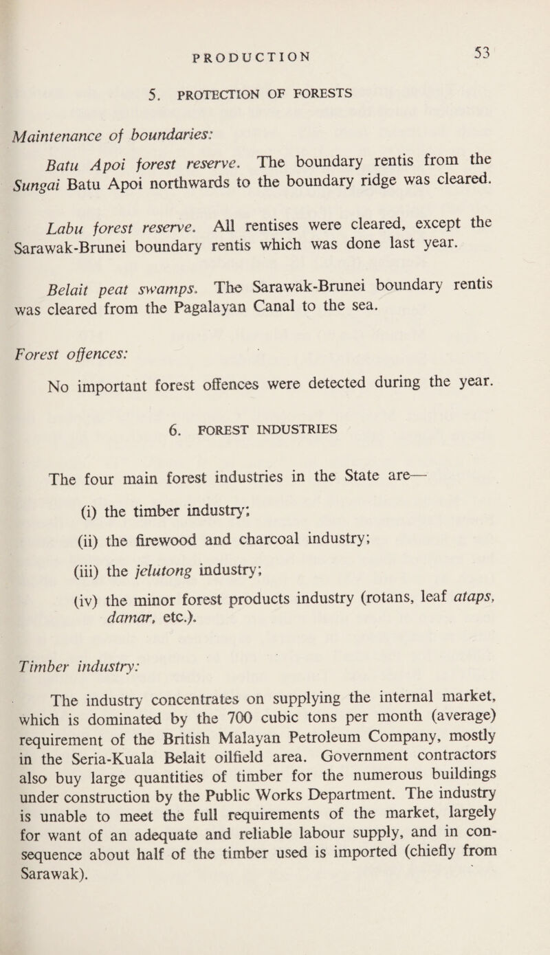 5, PROTECTION OF FORESTS Maintenance of boundaries: Batu Apoi forest reserve,, The boundary rentis from the Sungai Batu Apoi northwards to the boundary ridge was cleared. Labu forest reserve. All rentises were cleared, except the Sarawak-Brunei boundary rentis which was done last year. Belait peat swamps. The Sarawak-Brunei boundary rentis was cleared from the Pagalayan Canal to the sea. Forest offences: No important forest offences were detected during the year. 6, FOREST INDUSTRIES The four main forest industries in the State are— (i) the timber industry'; (ii) the firewood and charcoal industry; (iii) the jelutong industry; (iv) the minor forest products industry (rotans, leaf ataps, damar, etc.). Timber industry: The industry' concentrates on supplying the internal market, which is dominated by the 700 cubic tons per month (average) requirement of the British Malayan Petroleum Company, mostly in the Seria-Kuala Belait oilfield area. Government contractors also buy large quantities of timber for the numerous buildings under construction by the Public Works Department. The industry is unable to meet the full requirements of the market, largely for want of an adequate and reliable labour supply, and in con¬ sequence about half of the timber used is imported (chiefly from Sarawak).