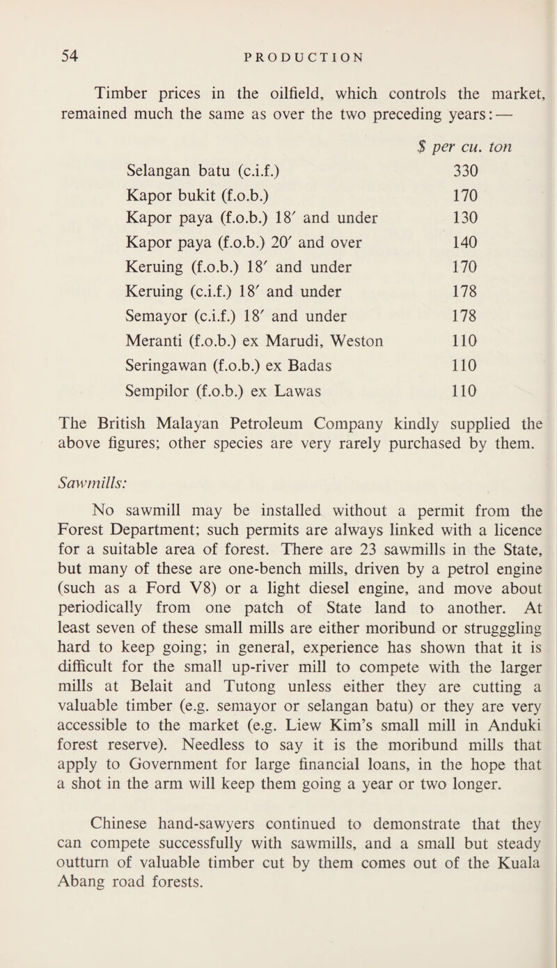 Timber prices in the oilfield, which controls the market, remained much the same as over the two preceding years: — $ per cu. ton Selangan batu (c.i.f.) Kapor bukit (f.o.b.) Kapor paya (f.o.b.) 18' and under Kapor paya (f.o.b.) 20' and over Keruing (f.o.b.) 18' and under Keruing (c.i.f.) 18 and under Semayor (c.i.f.) 18' and under Meranti (f.o.b.) ex Marudi, Weston Seringawan (f.o.b.) ex Badas Sempilor (f.o.b.) ex Lawas 330 170 130 140 170 178 178 110 110 110 The British Malayan Petroleum Company kindly supplied the above figures; other species are very rarely purchased by them. Sawmills: No sawmill may be installed without a permit from the Forest Department; such permits are always linked with a licence for a suitable area of forest. There are 23 sawmills in the State, but many of these are one-bench mills, driven by a petrol engine (such as a Ford V8) or a light diesel engine, and move about periodically from one patch of State land to another. At least seven of these small mills are either moribund or strugggling hard to keep going; in general, experience has shown that it is difficult for the small up-river mill to compete with the larger mills at Belait and Tutong unless either they are cutting a valuable timber (e.g. semayor or selangan batu) or they are very accessible to the market (e.g. Liew Kim’s small mill in Anduki forest reserve). Needless to say it is the moribund mills that apply to Government for large financial loans, in the hope that a shot in the arm will keep them going a year or two longer. Chinese hand-sawyers continued to demonstrate that they can compete successfully with sawmills, and a small but steady outturn of valuable timber cut by them comes out of the Kuala Abang road forests.