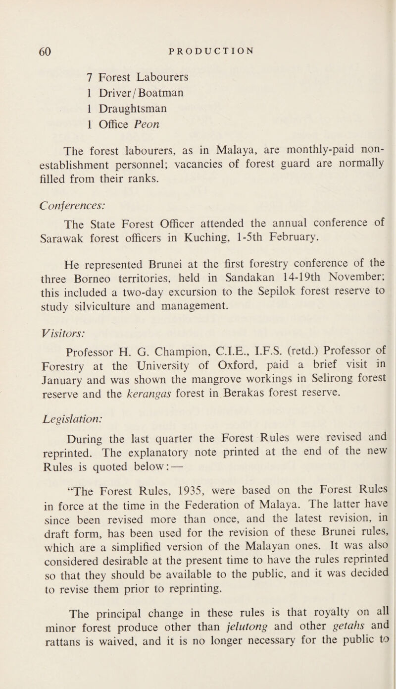 7 Forest Labourers 1 Driver/Boatman 1 Draughtsman 1 Office Peon The forest labourers, as in Malaya, are monthly-paid non¬ establishment personnel; vacancies of forest guard are normally filled from their ranks. Conferences: The State Forest Officer attended the annual conference of Sarawak forest officers in Kuching, 1 -5th February. He represented Brunei at the first forestry conference of the three Borneo territories, held in Sandakan 14-19th November; this included a two-day excursion to the Sepilok forest reserve to study silviculture and management. V i si tors: Professor H. G. Champion, C.I.E., I.F.S. (retd.) Professor of Forestry at the University of Oxford, paid a brief visit in January and was shown the mangrove workings in Selirong forest reserve and the kerangas forest in Berakas forest reserve. Legislation: During the last quarter the Forest Rules were revised and reprinted. The explanatory note printed at the end of the new Rules is quoted below: — “The Forest Rules, 1935, were based on the Forest Rules in force at the time in the Federation of Malaya. The latter have since been revised more than once, and the latest revision, in draft form, has been used for the revision of these Brunei rules, which are a simplified version of the Malayan ones. It was also considered desirable at the present time to have the rules reprinted so that they should be available to the public, and it was decided to revise them prior to reprinting. The principal change in these rules is that royalty on all minor forest produce other than jelutong and other getahs and rattans is waived, and it is no longer necessary for the public to