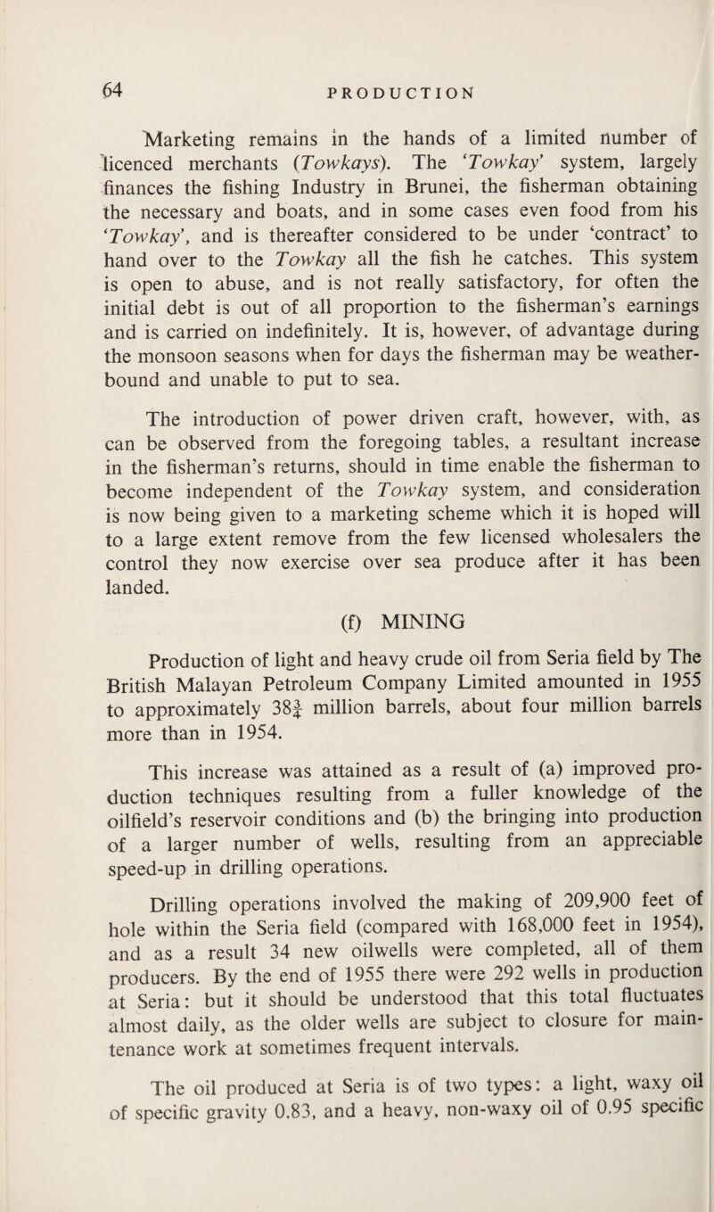 Marketing remains in the hands of a limited number of licenced merchants (Towkay s). The ‘Towkay’ system, largely finances the fishing Industry in Brunei, the fisherman obtaining the necessary and boats, and in some cases even food from his ‘Towkay, and is thereafter considered to be under ‘contract’ to hand over to the Towkay all the fish he catches. This system is open to abuse, and is not really satisfactory, for often the initial debt is out of all proportion to the fisherman’s earnings and is carried on indefinitely. It is, however, of advantage during the monsoon seasons when for days the fisherman may be weather¬ bound and unable to put to sea. The introduction of power driven craft, however, with, as can be observed from the foregoing tables, a resultant increase in the fisherman’s returns, should in time enable the fisherman to become independent of the Towkay system, and consideration is now being given to a marketing scheme which it is hoped will to a large extent remove from the few licensed wholesalers the control they now exercise over sea produce after it has been landed. (f) MINING Production of light and heavy crude oil from Seria field by The British Malayan Petroleum Company Limited amounted in 1955 to approximately 38J million barrels, about four million barrels more than in 1954. This increase was attained as a result of (a) improved pro¬ duction techniques resulting from a fuller knowledge of the oilfield’s reservoir conditions and (b) the bringing into production of a larger number of wells, resulting from an appreciable speed-up in drilling operations. Drilling operations involved the making of 209,900 feet of hole within the Seria field (compared with 168,000 feet in 1954), and as a result 34 new oilwells were completed, all of them producers. By the end of 1955 there were 292 wells in production at Seria: but it should be understood that this total fluctuates almost daily, as the older wells are subject to closure for main¬ tenance work at sometimes frequent intervals. The oil produced at Seria is of two types: a light, waxy oil of specific gravity 0.83, and a heavy, non-waxy oil of 0.95 specific