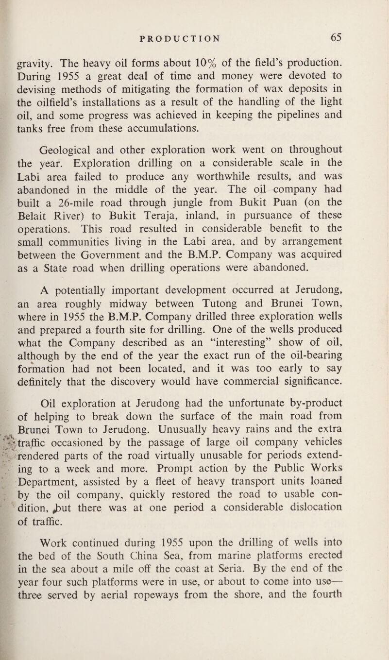 gravity. The heavy oil forms about 10% of the field’s production. During 1955 a great deal of time and money were devoted to devising methods of mitigating the formation of wax deposits in the oilfield’s installations as a result of the handling of the light oil, and some progress was achieved in keeping the pipelines and tanks free from these accumulations. Geological and other exploration work went on throughout the year. Exploration drilling on a considerable scale in the Labi area failed to produce any worthwhile results, and was abandoned in the middle of the year. The oil company had built a 26-mile road through jungle from Bukit Puan (on the Belait River) to Bukit Teraja, inland, in pursuance of these operations. This road resulted in considerable benefit to the small communities living in the Labi area, and by arrangement between the Government and the B.M.P. Company was acquired as a State road when drilling operations were abandoned. A potentially important development occurred at Jerudong, an area roughly midway between Tutong and Brunei Town, where in 1955 the B.M.P. Company drilled three exploration wells and prepared a fourth site for drilling. One of the wells produced what the Company described as an “interesting” show of oil, although by the end of the year the exact run of the oil-bearing formation had not been located, and it was too early to say definitely that the discovery would have commercial significance. Oil exploration at Jerudong had the unfortunate by-product of helping to break down the surface of the main road from Brunei Town to Jerudong. Unusually heavy rains and the extra traffic occasioned by the passage of large oil company vehicles rendered parts of the road virtually unusable for periods extend¬ ing to a week and more. Prompt action by the Public Works Department, assisted by a fleet of heavy transport units loaned by the oil company, quickly restored the road to usable con¬ dition, jDut there was at one period a considerable dislocation of traffic. Work continued during 1955 upon the drilling of wells into the bed of the South China Sea, from marine platforms erected in the sea about a mile off the coast at Seria. By the end of the year four such platforms were in use, or about to come into use— three served by aerial ropeways from the shore, and the fourth
