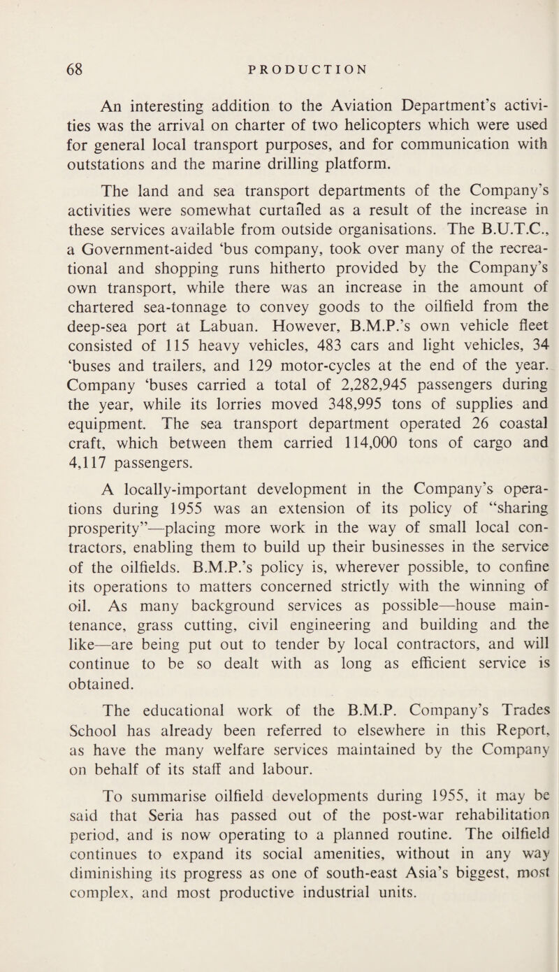 An interesting addition to the Aviation Department’s activi¬ ties was the arrival on charter of two helicopters which were used for general local transport purposes, and for communication with outstations and the marine drilling platform. The land and sea transport departments of the Company’s activities were somewhat curtailed as a result of the increase in these services available from outside organisations. The B.U.T.C., a Government-aided ‘bus company, took over many of the recrea¬ tional and shopping runs hitherto provided by the Company’s own transport, while there was an increase in the amount of chartered sea-tonnage to convey goods to the oilfield from the deep-sea port at Labuan. However, B.M.P.’s own vehicle fleet consisted of 115 heavy vehicles, 483 cars and light vehicles, 34 ‘buses and trailers, and 129 motor-cycles at the end of the year. Company ‘buses carried a total of 2,282,945 passengers during the year, while its lorries moved 348,995 tons of supplies and equipment. The sea transport department operated 26 coastal craft, which between them carried 114,000 tons of cargo and 4,117 passengers. A locally-important development in the Company's opera¬ tions during 1955 was an extension of its policy of “sharing prosperity”—placing more work in the way of small local con¬ tractors, enabling them to build up their businesses in the service of the oilfields. B.M.P.’s policy is, wherever possible, to confine its operations to matters concerned strictly with the winning of oil. As many background services as possible—house main¬ tenance, grass cutting, civil engineering and building and the like—are being put out to tender by local contractors, and will continue to be so dealt with as long as efficient service is obtained. The educational work of the B.M.P. Company’s Trades School has already been referred to elsewhere in this Report, as have the many welfare services maintained by the Company on behalf of its staff and labour. To summarise oilfield developments during 1955, it may be said that Seria has passed out of the post-war rehabilitation period, and is now operating to a planned routine. The oilfield continues to expand its social amenities, without in any way diminishing its progress as one of south-east Asia's biggest, most complex, and most productive industrial units.
