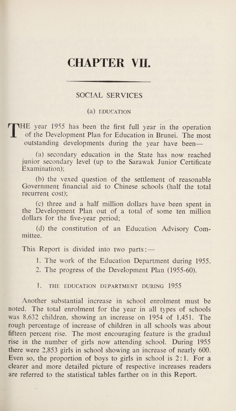 CHAPTER VH. SOCIAL SERVICES (a) EDUCATION THE year 1955 has been the first full year in the operation of the Development Plan for Education in Brunei. The most outstanding developments during the year have been— fa) secondary education in the State has now reached junior secondary level (up to the Sarawak Junior Certificate Examination); (b) the vexed question of the settlement of reasonable Government financial aid to Chinese schools (half the total recurrent cost); (c) three and a half million dollars have been spent in the Development Plan out of a total of some ten million dollars for the five-year period; (d) the constitution of an Education Advisory Com¬ mittee. This Report is divided into two parts: — 1. The work of the Education Department during 1955. 2. The progress of the Development Plan (1955-60). 1. THE EDUCATION DEPARTMENT DURING 1955 Another substantial increase in school enrolment must be noted. The total enrolment for the year in all types of schools was 8,632 children, showing an increase on 1954 of 1,451. The rough percentage of increase of children in all schools was about fifteen percent rise. The most encouraging feature is the gradual rise in the number of girls now attending school. During 1955 there were 2,853 girls in school showing an increase of nearly 600. Even so, the proportion of boys to girls in school is 2:1. For a clearer and more detailed picture of respective increases readers are referred to the statistical tables farther on in this Report.