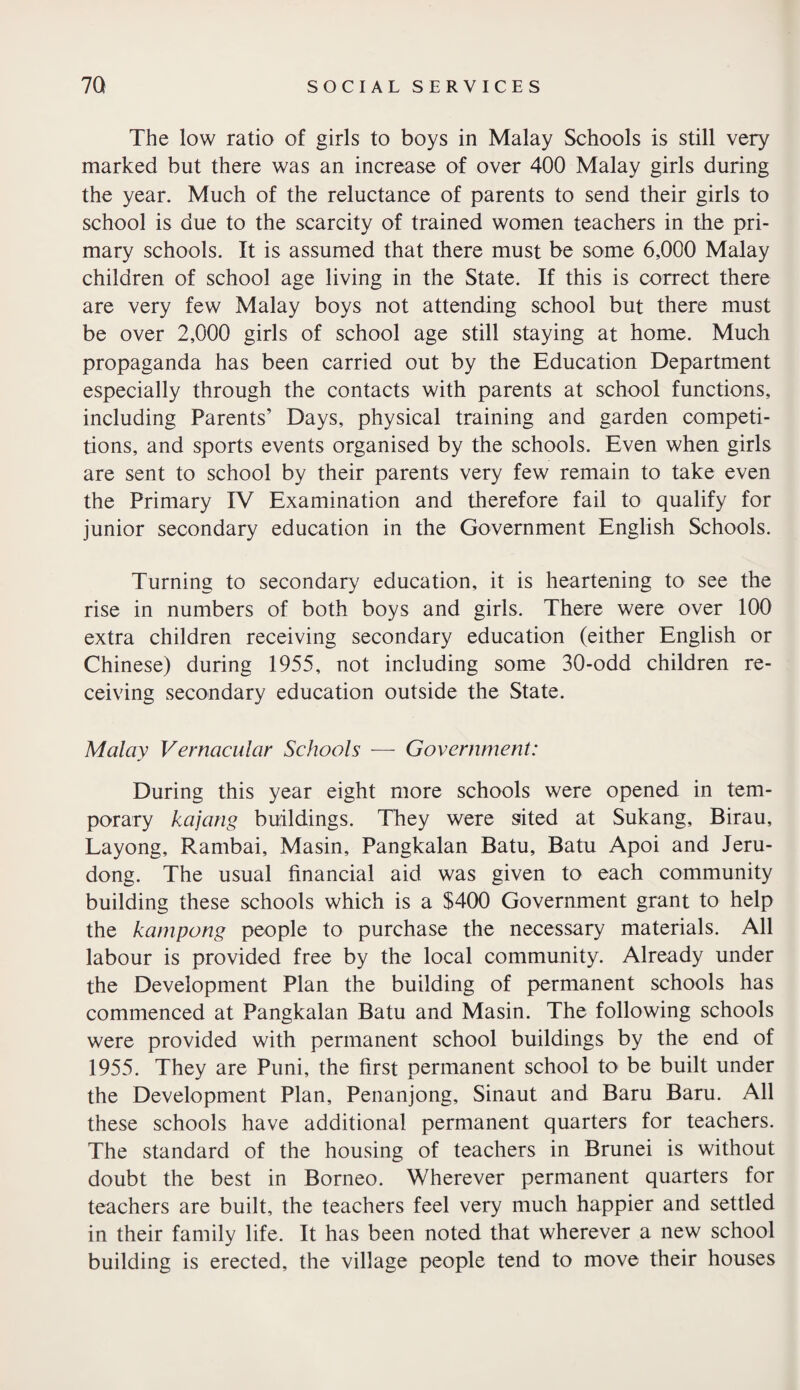 The low ratio of girls to boys in Malay Schools is still very marked but there was an increase of over 400 Malay girls during the year. Much of the reluctance of parents to send their girls to school is due to the scarcity of trained women teachers in the pri¬ mary schools. It is assumed that there must be some 6,000 Malay children of school age living in the State. If this is correct there are very few Malay boys not attending school but there must be over 2,000 girls of school age still staying at home. Much propaganda has been carried out by the Education Department especially through the contacts with parents at school functions, including Parents’ Days, physical training and garden competi¬ tions, and sports events organised by the schools. Even when girls are sent to school by their parents very few remain to take even the Primary IV Examination and therefore fail to qualify for junior secondary education in the Government English Schools. Turning to secondary education, it is heartening to see the rise in numbers of both boys and girls. There were over 100 extra children receiving secondary education (either English or Chinese) during 1955, not including some 30-odd children re¬ ceiving secondary education outside the State. Malay Vernacular Schools — Government: During this year eight more schools were opened in tem¬ porary kajang buildings. They were sited at Sukang, Birau, Layong, Rambai, Masin, Pangkalan Batu, Batu Apoi and Jeru- dong. The usual financial aid was given to each community building these schools which is a $400 Government grant to help the kampong people to purchase the necessary materials. All labour is provided free by the local community. Already under the Development Plan the building of permanent schools has commenced at Pangkalan Batu and Masin. The following schools were provided with permanent school buildings by the end of 1955. They are Puni, the first permanent school to be built under the Development Plan, Penanjong, Sinaut and Baru Baru. All these schools have additional permanent quarters for teachers. The standard of the housing of teachers in Brunei is without doubt the best in Borneo. Wherever permanent quarters for teachers are built, the teachers feel very much happier and settled in their family life. It has been noted that wherever a new school building is erected, the village people tend to move their houses
