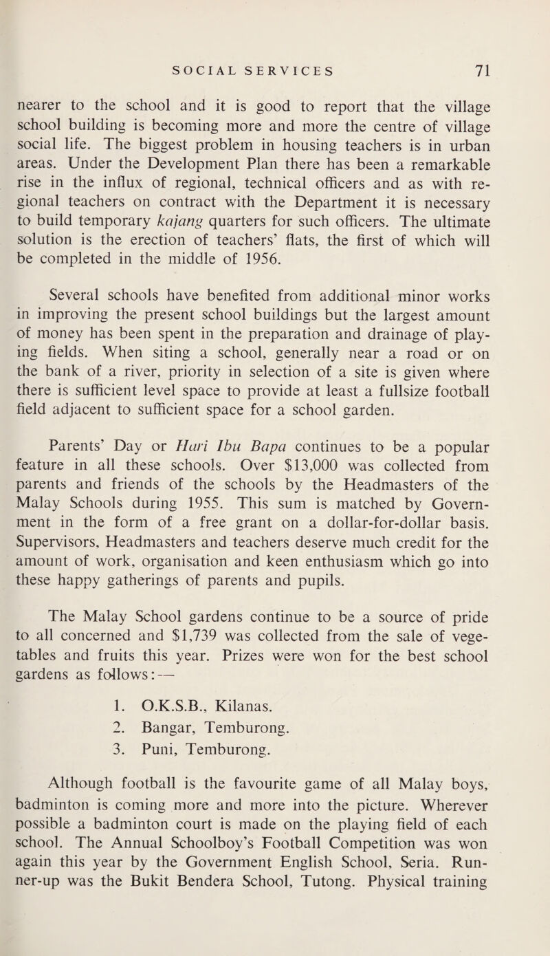 nearer to the school and it is good to report that the village school building is becoming more and more the centre of village social life. The biggest problem in housing teachers is in urban areas. Under the Development Plan there has been a remarkable rise in the influx of regional, technical officers and as with re¬ gional teachers on contract with the Department it is necessary to build temporary kajang quarters for such officers. The ultimate solution is the erection of teachers’ flats, the first of which will be completed in the middle of 1956. Several schools have benefited from additional minor works in improving the present school buildings but the largest amount of money has been spent in the preparation and drainage of play¬ ing fields. When siting a school, generally near a road or on the bank of a river, priority in selection of a site is given where there is sufficient level space to provide at least a fullsize football field adjacent to sufficient space for a school garden. Parents’ Day or Han Ibu Bapa continues to be a popular feature in all these schools. Over $13,000 was collected from parents and friends of the schools by the Headmasters of the Malay Schools during 1955. This sum is matched by Govern¬ ment in the form of a free grant on a dollar-for-dollar basis. Supervisors, Headmasters and teachers deserve much credit for the amount of work, organisation and keen enthusiasm which go into these happy gatherings of parents and pupils. The Malay School gardens continue to be a source of pride to all concerned and $1,739 was collected from the sale of vege¬ tables and fruits this year. Prizes were won for the best school gardens as follows: — 1. O.K.S.B., Kilanas. 2. Bangar, Temburong. 3. Puni, Temburong. Although football is the favourite game of all Malay boys, badminton is coming more and more into the picture. Wherever possible a badminton court is made on the playing field of each school. The Annual Schoolboy’s Football Competition was won again this year by the Government English School, Seria. Run¬ ner-up was the Bukit Bendera School, Tutong. Physical training