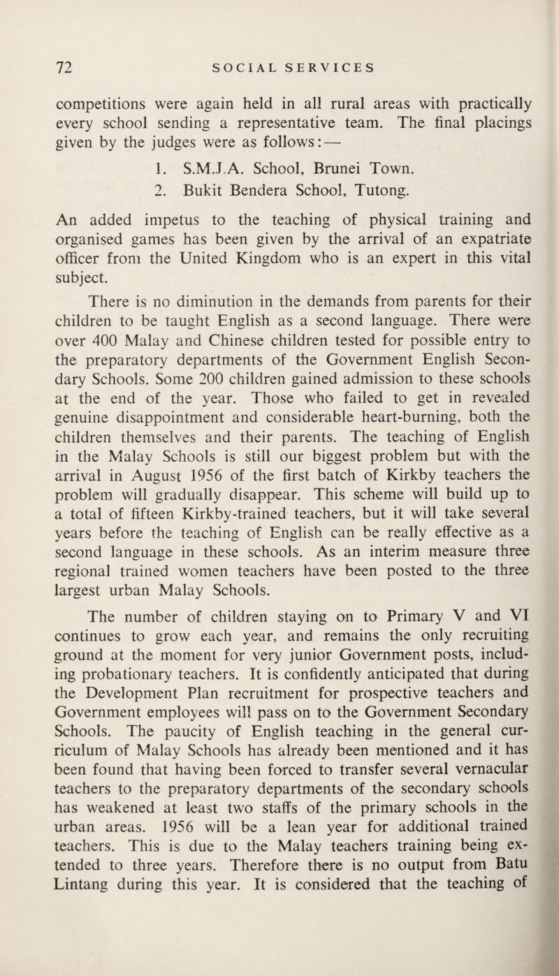 competitions were again held in all rural areas with practically every school sending a representative team. The final placings given by the judges were as follows: — 1. S.M.J.A. School, Brunei Town. 2. Bukit Bendera School, Tutong. An added impetus to the teaching of physical training and organised games has been given by the arrival of an expatriate officer from the United Kingdom who is an expert in this vital subject. There is no diminution in the demands from parents for their children to be taught English as a second language. There were over 400 Malay and Chinese children tested for possible entry to the preparatory departments of the Government English Secon¬ dary Schools. Some 200 children gained admission to these schools at the end of the year. Those who failed to get in revealed genuine disappointment and considerable heart-burning, both the children themselves and their parents. The teaching of English in the Malay Schools is still our biggest problem but with the arrival in August 1956 of the first batch of Kirkby teachers the problem will gradually disappear. This scheme will build up to a total of fifteen Kirkby-trained teachers, but it will take several years before the teaching of English can be really effective as a second language in these schools. As an interim measure three regional trained women teachers have been posted to the three largest urban Malay Schools. The number of children staying on to Primary V and VI continues to grow each year, and remains the only recruiting ground at the moment for very junior Government posts, includ¬ ing probationary teachers. It is confidently anticipated that during the Development Plan recruitment for prospective teachers and Government employees will pass on to the Government Secondary Schools. The paucity of English teaching in the general cur¬ riculum of Malay Schools has already been mentioned and it has been found that having been forced to transfer several vernacular teachers to the preparatory departments of the secondary schools has weakened at least two staffs of the primary schools in the urban areas. 1956 will be a lean year for additional trained teachers. This is due to the Malay teachers training being ex¬ tended to three years. Therefore there is no output from Batu Lintang during this year. It is considered that the teaching of