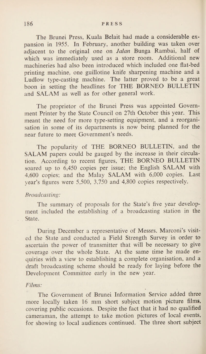 The Brunei Press, Kuala Belait had made a considerable ex¬ pansion in 1955. In February, another building was taken over adjacent to the original one on Jalan Bunga Rambai, half of which was immediately used as a store room. Additional new machineries had also been introduced which included one flat-bed printing machine, one guillotine knife sharpening machine and a Ludlow type-casting machine. The latter proved to be a great boon in setting the headlines for THE BORNEO BULLETIN and SALAM as well as for other general work. The proprietor of the Brunei Press was appointed Govern¬ ment Printer by the State Council on 27th October this year. This meant the need for more type-setting equipment, and a reorgani¬ sation in some of its departments is now being planned for the near future to meet Government’s needs. The popularity of THE BORNEO BULLETIN, and the SALAM papers could be gauged by the increase in their circula¬ tion. According to recent figures, THE BORNEO BULLETIN soared up to 6,450 copies per issue; the English SALAM with 4,600 copies; and the Malay SALAM with 6,000 copies. Last year’s figures were 5,500, 3,750 and 4,800 copies respectively. Broadcasting: The summary of proposals for the State's five year develop¬ ment included the establishing of a broadcasting station in the State. During December a representative of Messrs. Marconi’s visit¬ ed the State and conducted a Field Strength Survey in order to ascertain the power of transmitter that will be necessary to give coverage over the whole State. At the same time he made en¬ quiries with a view to establishing a complete organisation, and a draft broadcasting scheme should be ready for laying before the Development Committee early in the new year. Films: The Government of Brunei Information Service added three more locally taken 16 mm short subject motion picture films, covering public occasions. Despite the fact that it had no qualified cameraman, the attempt to take motion pictures of local events, for showing to local audiences continued. The three short subject