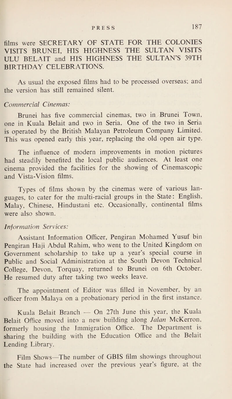 films were SECRETARY OF STATE FOR THE COLONIES VISITS BRUNEI, HIS HIGHNESS THE SULTAN VISITS ULU BELA IT and HIS HIGHNESS THE SULTAN’S 39TH BIRTHDAY CELEBRATIONS. As usual the exposed films had to be processed overseas; and the version has still remained silent. Commercial Cinemas: Brunei has five commercial cinemas, two in Brunei Town, one in Kuala Belait and two in Seria. One of the two in Seria is operated by the British Malayan Petroleum Company Limited. This was opened early this year, replacing the old open air type. The influence of modern improvements in motion pictures had steadily benefited the local public audiences. At least one cinema provided the facilities for the showing of Cinemascopic and Vista-Vision films. Types of films shown by the cinemas were of various lan¬ guages, to cater for the multi-racial groups in the State: English, Malay, Chinese, Hindustani etc. Occasionally, continental films were also shown. Information Services: Assistant Information Officer, Pengiran Mohamed Yusuf bin Pengiran Haji Abdul Rahim, who went to the United Kingdom on Government scholarship to take up a year’s special course in Public and Social Administration at the South Devon Technical College, Devon, Torquay, returned to Brunei on 6th October. He resumed duty after taking two weeks leave. The appointment of Editor was filled in November, by an officer from Malaya on a probationary period in the first instance. Kuala Belait Branch — On 27th June this year, the Kuala Belait Office moved into a new building along Jalan McKerron, formerly housing the Immigration Office. The Department is sharing the building with the Education Office and the Belait Lending Library. Film Shows—The number of GBIS film showings throughout the State had increased over the previous year’s figure, at the
