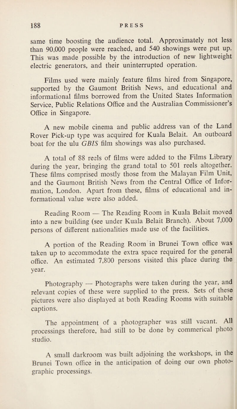 same time boosting the audience total. Approximately not less than 90,000 people were reached, and 540 showings were put up. This was made possible by the introduction of new lightweight electric generators, and their uninterrupted operation. Films used were mainly feature films hired from Singapore, supported by the Gaumont British News, and educational and informational films borrowed from the United States Information Service, Public Relations Office and the Australian Commissioner’s Office in Singapore. A new mobile cinema and public address van of the Land Rover Pick-up type was acquired for Kuala Belait. An outboard boat for the ulu GBIS film showings was also purchased. A total of 88 reels of films were added to the Films Library during the year, bringing the grand total to 501 reels altogether. These films comprised mostly those from the Malayan Film Unit, and the Gaumont British News from the Central Office of Infor¬ mation, London. Apart from these, films of educational and in¬ formational value were also added. Reading Room — The Reading Room in Kuala Belait moved into a new building (see under Kuala Belait Branch). About 7,000 persons of different nationalities made use of the facilities. A portion of the Reading Room in Brunei Town office was taken up to accommodate the extra space required for the general office. An estimated 7,800 persons visited this place during the year. Photography — Photographs were taken during the year, and relevant copies of these were supplied to the press. Sets of these pictures were also displayed at both Reading Rooms with suitable captions. The appointment of a photographer was still vacant. All processings therefore, had still to be done by commerical photo studio. A small darkroom was built adjoining the workshops, in the Brunei Town office in the anticipation of doing our own photo¬ graphic processings.