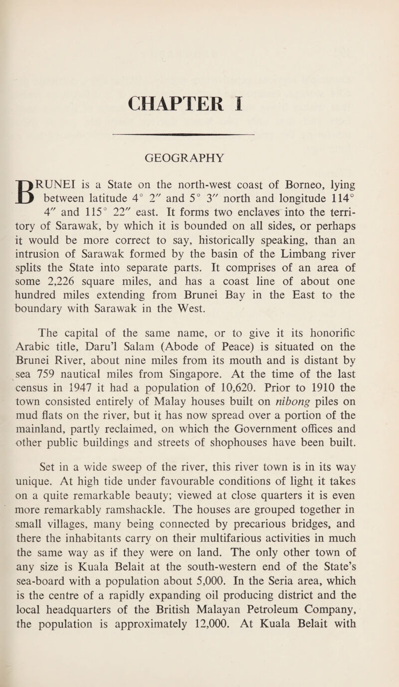 GEOGRAPHY BRUNEI is a State on the north-west coast of Borneo, lying between latitude 4° 2 and 5° 3 north and longitude 114° 4 and 115° 22 east. It forms two enclaves into the terri¬ tory of Sarawak, by which it is bounded on all sides, or perhaps it would be more correct to say, historically speaking, than an intrusion of Sarawak formed by the basin of the Limbang river splits the State into separate parts. It comprises of an area of some 2,226 square miles, and has a coast line of about one hundred miles extending from Brunei Bay in the East to the boundary with Sarawak in the West. The capital of the same name, or to give it its honorific Arabic title, Daru’l Salam (Abode of Peace) is situated on the Brunei River, about nine miles from its mouth and is distant by sea 759 nautical miles from Singapore. At the time of the last census in 1947 it had a population of 10,620. Prior to 1910 the town consisted entirely of Malay houses built on nibong piles on mud flats on the river, but it has now spread over a portion of the mainland, partly reclaimed, on which the Government offices and other public buildings and streets of shophouses have been built. Set in a wide sweep of the river, this river town is in its way unique. At high tide under favourable conditions of light it takes on a quite remarkable beauty; viewed at close quarters it is even more remarkably ramshackle. The houses are grouped together in small villages, many being connected by precarious bridges, and there the inhabitants carry on their multifarious activities in much the same way as if they were on land. The only other town of any size is Kuala Belait at the south-western end of the State’s sea-board with a population about 5,000. In the Seria area, which is the centre of a rapidly expanding oil producing district and the local headquarters of the British Malayan Petroleum Company, the population is approximately 12,000. At Kuala Belait with