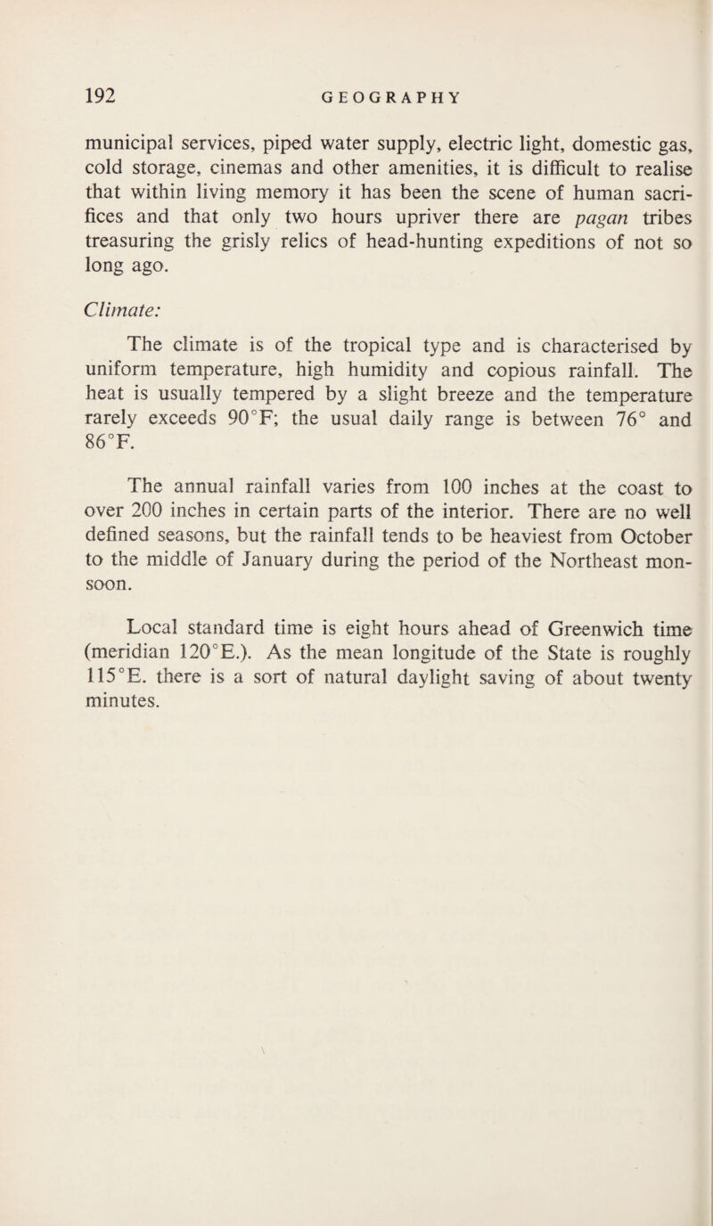 municipal services, piped water supply, electric light, domestic gas, cold storage, cinemas and other amenities, it is difficult to realise that within living memory it has been the scene of human sacri¬ fices and that only two hours upriver there are pagan tribes treasuring the grisly relics of head-hunting expeditions of not so long ago. Climate: The climate is of the tropical type and is characterised by uniform temperature, high humidity and copious rainfall. The heat is usually tempered by a slight breeze and the temperature rarely exceeds 90°F; the usual daily range is between 76° and 86 °F. The annual rainfall varies from 100 inches at the coast to over 200 inches in certain parts of the interior. There are no well defined seasons, but the rainfall tends to be heaviest from October to the middle of January during the period of the Northeast mon¬ soon. Local standard time is eight hours ahead of Greenwich time (meridian 120 E.). As the mean longitude of the State is roughly 115°E. there is a sort of natural daylight saving of about twenty minutes. \