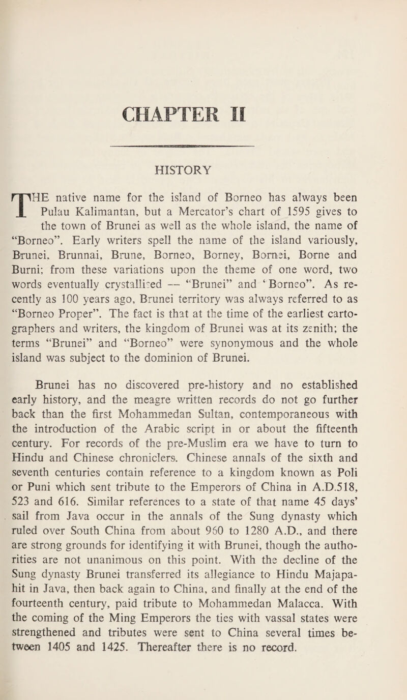 HISTORY THE native name for the island of Borneo has always been Pulau Kalimantan, but a Mercator’s chart of 1595 gives to the town of Brunei as well as the whole island, the name of “Borneo”. Early writers spell the name of the island variously, Brunei, Brunnai, Brune, Borneo, Borney, Bornei, Borne and Burni; from these variations upon the theme of one word, two words eventually crystallised — “Brunei” and ‘ Borneo”. As re¬ cently as 100 years ago, Brunei territory was always referred to as “Borneo Proper”. The fact is that at the time of the earliest carto¬ graphers and writers, the kingdom of Brunei was at its zenith; the terms “Brunei” and “Borneo” were synonymous and the whole island was subject to the dominion of Brunei. Brunei has no discovered pre-history and no established early history, and the meagre written records do not go further back than the first Mohammedan Sultan, contemporaneous with the introduction of the Arabic script in or about the fifteenth century. For records of the pre-Muslim era we have to turn to Hindu and Chinese chroniclers. Chinese annals of the sixth and seventh centuries contain reference to a kingdom known as Poli or Puni which sent tribute to the Emperors of China in A.D.518, 523 and 616. Similar references to a state of that name 45 days’ sail from Java occur in the annals of the Sung dynasty which ruled over South China from about 960 to 1280 A.D., and there are strong grounds for identifying it with Brunei, though the autho¬ rities are not unanimous on this point. With the decline of the Sung dynasty Brunei transferred its allegiance to Hindu Majapa- hit in Java, then back again to China, and finally at the end of the fourteenth century, paid tribute to Mohammedan Malacca. With the coming of the Ming Emperors the ties with vassal states were strengthened and tributes were sent to China several times be¬ tween 1405 and 1425. Thereafter there is no record.