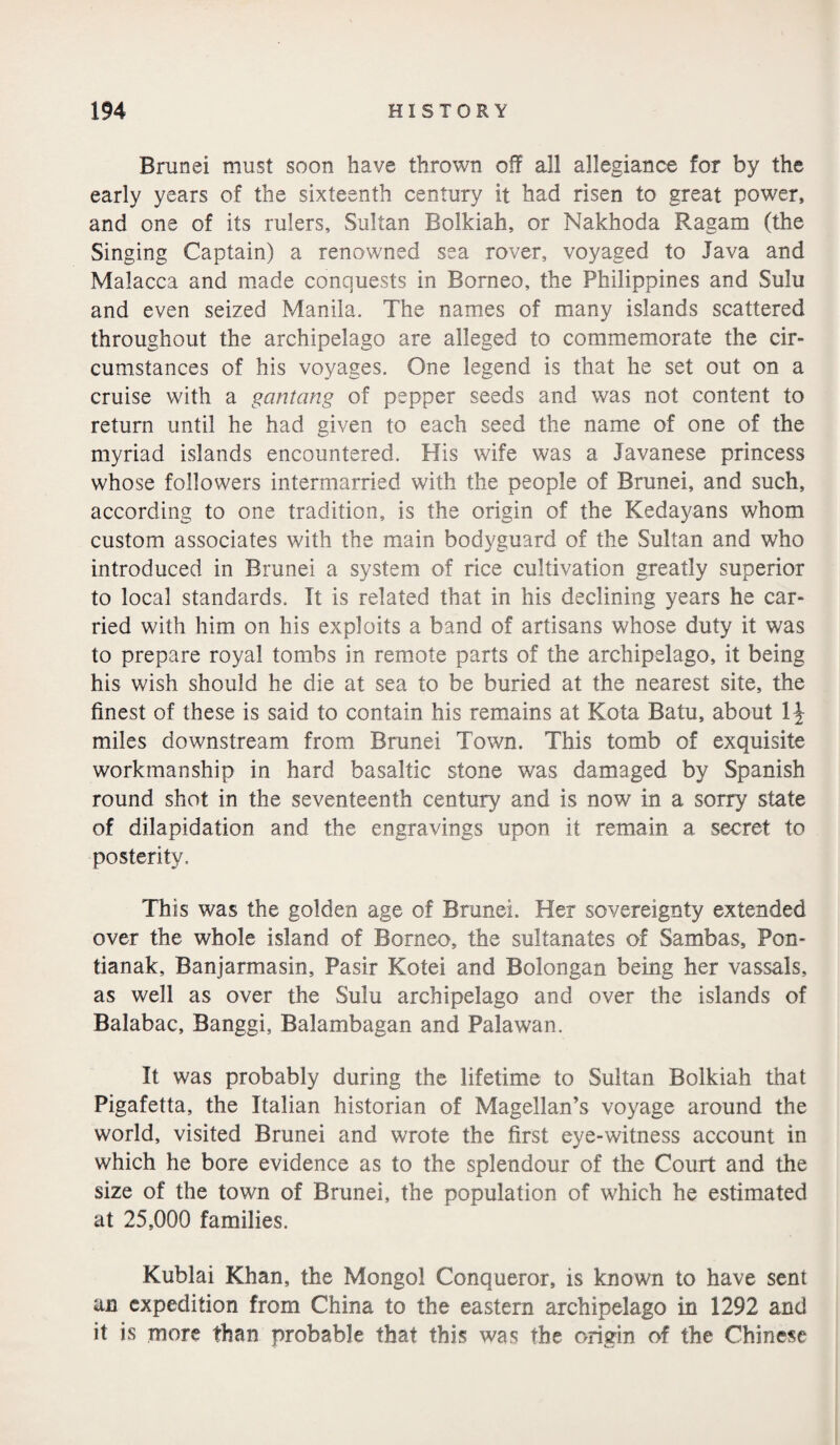 Brunei must soon have thrown off all allegiance for by the early years of the sixteenth century it had risen to great power, and one of its rulers, Sultan Bolkiah, or Nakhoda Ragam (the Singing Captain) a renowned sea rover, voyaged to Java and Malacca and made conquests in Borneo, the Philippines and Sulu and even seized Manila. The names of many islands scattered throughout the archipelago are alleged to commemorate the cir¬ cumstances of his voyages. One legend is that he set out on a cruise with a gantang of pepper seeds and was not content to return until he had given to each seed the name of one of the myriad islands encountered. His wife was a Javanese princess whose followers intermarried with the people of Brunei, and such, according to one tradition, is the origin of the Kedayans whom custom associates with the main bodyguard of the Sultan and who introduced in Brunei a system of rice cultivation greatly superior to local standards. It is related that in his declining years he car¬ ried with him on his exploits a band of artisans whose duty it was to prepare royal tombs in remote parts of the archipelago, it being his wish should he die at sea to be buried at the nearest site, the finest of these is said to contain his remains at Kota Batu, about 1^ miles downstream from Brunei Town. This tomb of exquisite workmanship in hard basaltic stone was damaged by Spanish round shot in the seventeenth century and is now in a sorry state of dilapidation and the engravings upon it remain a secret to posterity. This was the golden age of Brunei. Her sovereignty extended over the whole island of Borneo, the sultanates of Sambas, Pon- tianak, Banjarmasin, Pasir Kotei and Bolongan being her vassals, as well as over the Sulu archipelago and over the islands of Balabac, Banggi, Balambagan and Palawan. It was probably during the lifetime to Sultan Bolkiah that Pigafetta, the Italian historian of Magellan’s voyage around the world, visited Brunei and wrote the first eye-witness account in which he bore evidence as to the splendour of the Court and the size of the town of Brunei, the population of which he estimated at 25,000 families. Kublai Khan, the Mongol Conqueror, is known to have sent an expedition from China to the eastern archipelago in 1292 and it is more than probable that this was the origin of the Chinese