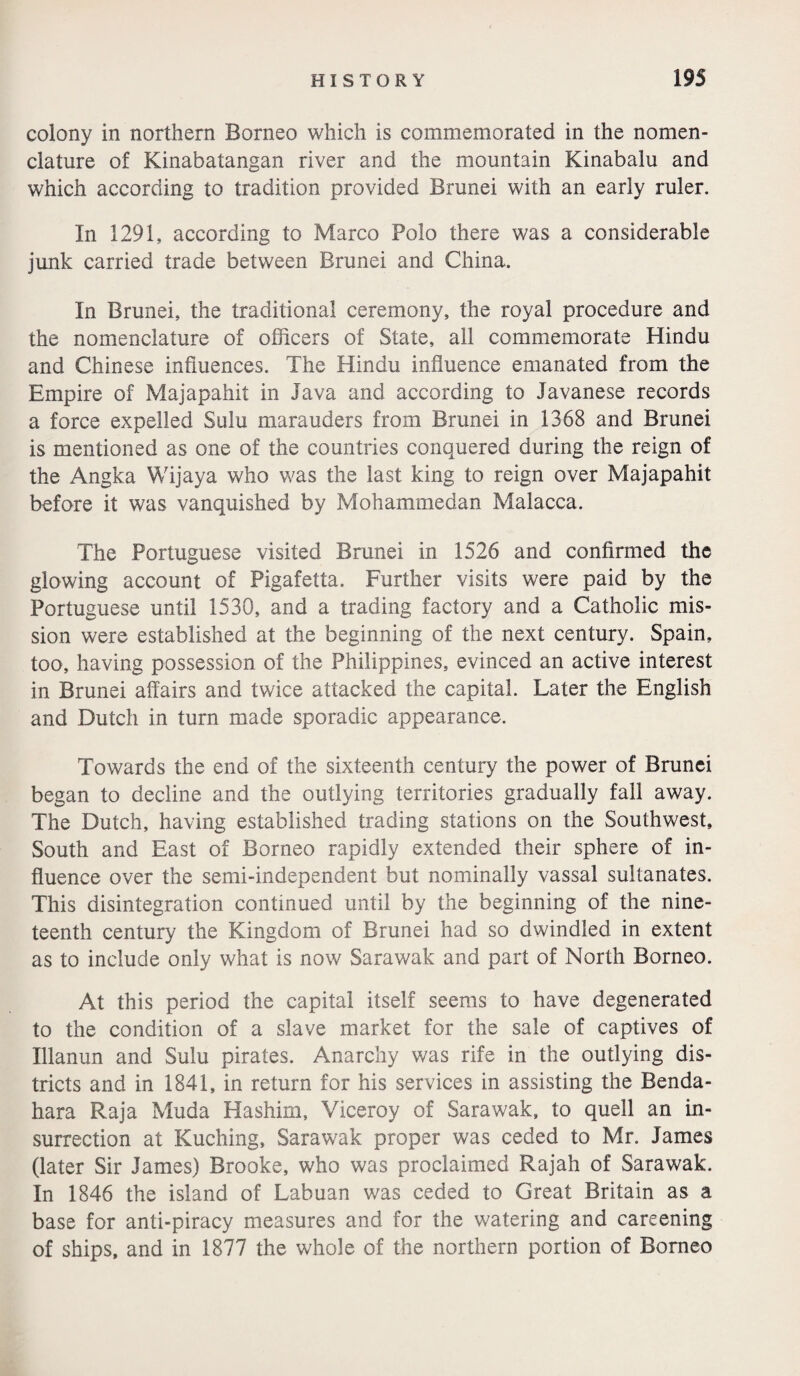 colony in northern Borneo which is commemorated in the nomen¬ clature of Kinabatangan river and the mountain Kinabalu and which according to tradition provided Brunei with an early ruler. In 1291, according to Marco Polo there was a considerable junk carried trade between Brunei and China. In Brunei, the traditional ceremony, the royal procedure and the nomenclature of officers of State, all commemorate Hindu and Chinese influences. The Hindu influence emanated from the Empire of Majapahit in Java and according to Javanese records a force expelled Sulu marauders from Brunei in 1368 and Brunei is mentioned as one of the countries conquered during the reign of the Angka Wijaya who was the last king to reign over Majapahit before it was vanquished by Mohammedan Malacca. The Portuguese visited Brunei in 1526 and confirmed the glowing account of Pigafetta. Further visits were paid by the Portuguese until 1530, and a trading factory and a Catholic mis¬ sion were established at the beginning of the next century. Spain, too, having possession of the Philippines, evinced an active interest in Brunei affairs and twice attacked the capital. Later the English and Dutch in turn made sporadic appearance. Towards the end of the sixteenth century the power of Brunei began to decline and the outlying territories gradually fall away. The Dutch, having established trading stations on the Southwest, South and East of Borneo rapidly extended their sphere of in¬ fluence over the semi-independent but nominally vassal sultanates. This disintegration continued until by the beginning of the nine¬ teenth century the Kingdom of Brunei had so dwindled in extent as to include only what is now Sarawak and part of North Borneo. At this period the capital itself seems to have degenerated to the condition of a slave market for the sale of captives of Illanun and Sulu pirates. Anarchy was rife in the outlying dis¬ tricts and in 1841, in return for his services in assisting the Benda- hara Raja Muda Hashim, Viceroy of Sarawak, to quell an in¬ surrection at Kuching, Sarawak proper was ceded to Mr. James (later Sir James) Brooke, who was proclaimed Rajah of Sarawak. In 1846 the island of Labuan was ceded to Great Britain as a base for anti-piracy measures and for the watering and careening of ships, and in 1877 the whole of the northern portion of Borneo