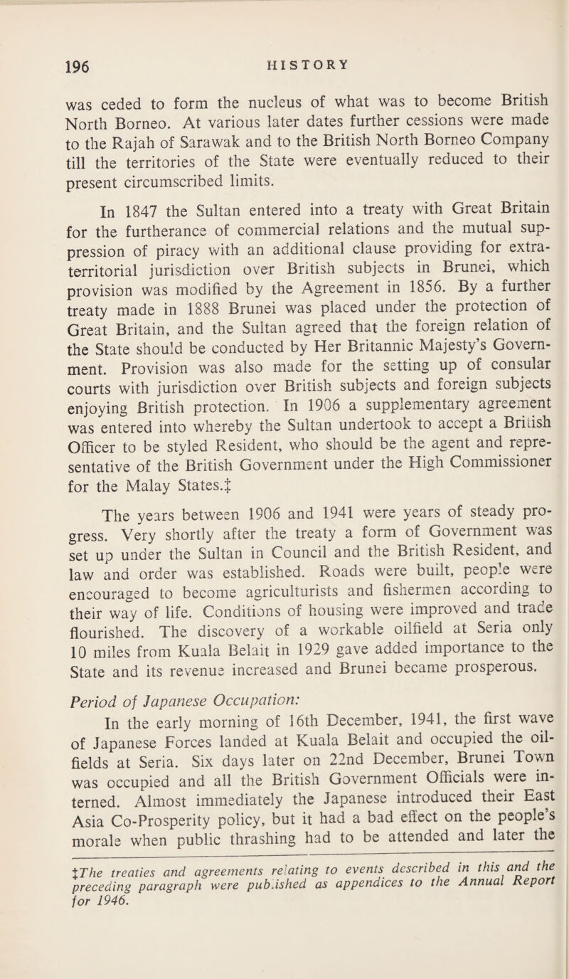 was ceded to form the nucleus of what was to become British North Borneo. At various later dates further cessions were made to the Rajah of Sarawak and to the British North Borneo Company till the territories of the State were eventually reduced to their present circumscribed limits. In 1847 the Sultan entered into a treaty with Great Britain for the furtherance of commercial relations and the mutual sup¬ pression of piracy with an additional clause providing for extra¬ territorial jurisdiction over British subjects in Brunei, which provision was modified by the Agreement in 1856. By a further treaty made in 1888 Brunei was placed unoer the protection of Great Britain, and the Sultan agreed that the foreign relation of the State should be conducted by Her Britannic Majesty’s Govern¬ ment. Provision was also made for the setting up of consular courts with jurisdiction over British subjects and foreign subjects enjoying British protection. In 1906 a supplementary agreement was entered into whereby the Sultan undertook to accept a Bridsh Officer to be styled Resident, who should be the agent and repre¬ sentative of the British Government under the High Commissioner for the Malay States.} The years between 1906 and 1941 were years of steady pro¬ gress. Very shortly after the treaty a form of Government was set up under the Sultan in Council and the British Resident, and law and order was established. Roads were built, people were encouraged to become agriculturists and fishermen according to their way of life. Conditions of housing were improved and trade flourished. The discovery of a workable oilfield at Seria only 10 miles from Kuala Belait in 1929 gave added importance to the State and its revenue increased and Brunei became prosperous. Period of Japanese Occupation: In the early morning of 16th December, 1941, the first wave of Japanese Forces landed at Kuala Belait and occupied the oil¬ fields at Seria. Six days later on 22nd December, Brunei Town was occupied and all the British Government Officials were in¬ terned. Almost immediately the Japanese introduced their East Asia Co-Prosperity policy, but it had a bad effect on the people s morale when public thrashing had to be attended and later the %The treaties and agreements relating to events described in this and the preceding paragraph were pub Ashed as appendices to the Annual Report for 1946.