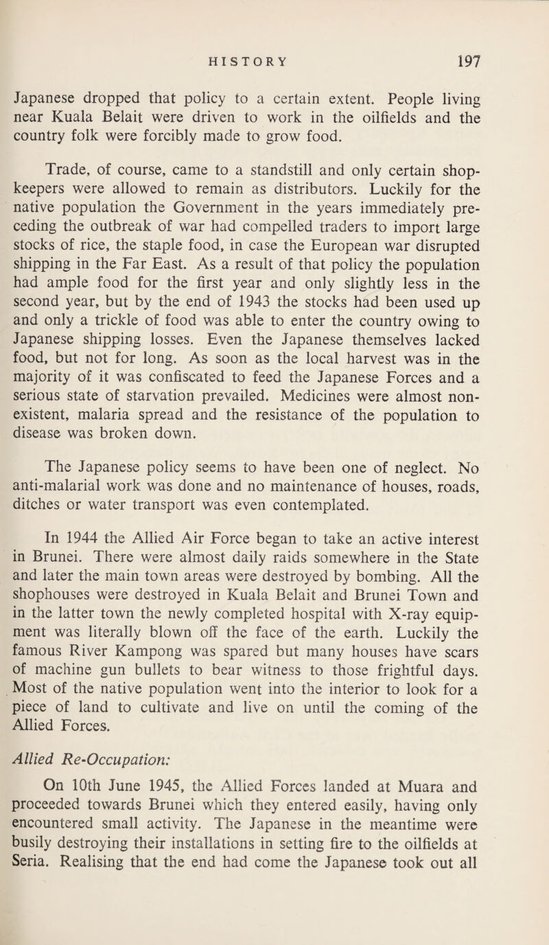 Japanese dropped that policy to a certain extent. People living near Kuala Belait were driven to work in the oilfields and the country folk were forcibly made to grow food. Trade, of course, came to a standstill and only certain shop¬ keepers were allowed to remain as distributors. Luckily for the native population the Government in the years immediately pre¬ ceding the outbreak of war had compelled traders to import large stocks of rice, the staple food, in case the European war disrupted shipping in the Far East. As a result of that policy the population had ample food for the first year and only slightly less in the second year, but by the end of 1943 the stocks had been used up and only a trickle of food was able to enter the country owing to Japanese shipping losses. Even the Japanese themselves lacked food, but not for long. As soon as the local harvest was in the majority of it was confiscated to feed the Japanese Forces and a serious state of starvation prevailed. Medicines were almost non¬ existent, malaria spread and the resistance of the population to disease was broken down. The Japanese policy seems to have been one of neglect. No anti-malarial work was done and no maintenance of houses, roads, ditches or water transport was even contemplated. In 1944 the Allied Air Force began to take an active interest in Brunei. There were almost daily raids somewhere in the State and later the main town areas were destroyed by bombing. All the shophouses were destroyed in Kuala Belait and Brunei Town and in the latter town the newly completed hospital with X-ray equip¬ ment was literally blown off the face of the earth. Luckily the famous River Kampong was spared but many houses have scars of machine gun bullets to bear witness to those frightful days. Most of the native population went into the interior to look for a piece of land to cultivate and live on until the coming of the Allied Forces. Allied Re-Occupation: On 10th June 1945, the Allied Forces landed at Muara and proceeded towards Brunei which they entered easily, having only encountered small activity. The Japanese in the meantime were busily destroying their installations in setting fire to the oilfields at Seria. Realising that the end had come the Japanese took out all