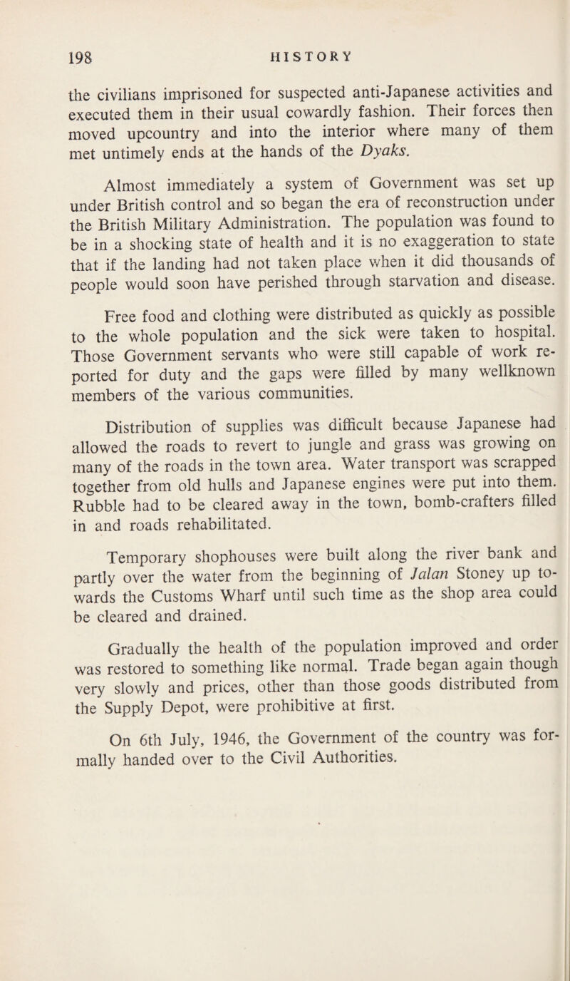 the civilians imprisoned for suspected anti-Japanese activities and executed them in their usual cowardly fashion. Their forces then moved upcountry and into the interior where many of them met untimely ends at the hands of the Dyaks. Almost immediately a system of Government was set up under British control and so began the era of reconstruction under the British Military Administration. The population was found to be in a shocking state of health and it is no exaggeration to state that if the landing had not taken place when it did thousands of people would soon have perished through starvation and disease. Free food and clothing were distributed as quickly as possible to the whole population and the sick were taken to hospital. Those Government servants who were still capable of work re¬ ported for duty and the gaps were filled by many wellknown members of the various communities. Distribution of supplies was difficult because Japanese had allowed the roads to revert to jungle and grass was growing on many of the roads in the town area. Water transport was scrapped together from old hulls and Japanese engines were put into them. Rubble had to be cleared away in the town, bomb-crafters filled in and roads rehabilitated. Temporary shophouses were built along the river bank and partly over the water from the beginning of Jalan Stoney up to¬ wards the Customs Wharf until such time as the shop area could be cleared and drained. Gradually the health of the population improved and order was restored to something like normal. Trade began again though very slowly and prices, other than those goods distributed from the Supply Depot, were prohibitive at first. On 6th July, 1946, the Government of the country was for¬ mally handed over to the Civil Authorities.