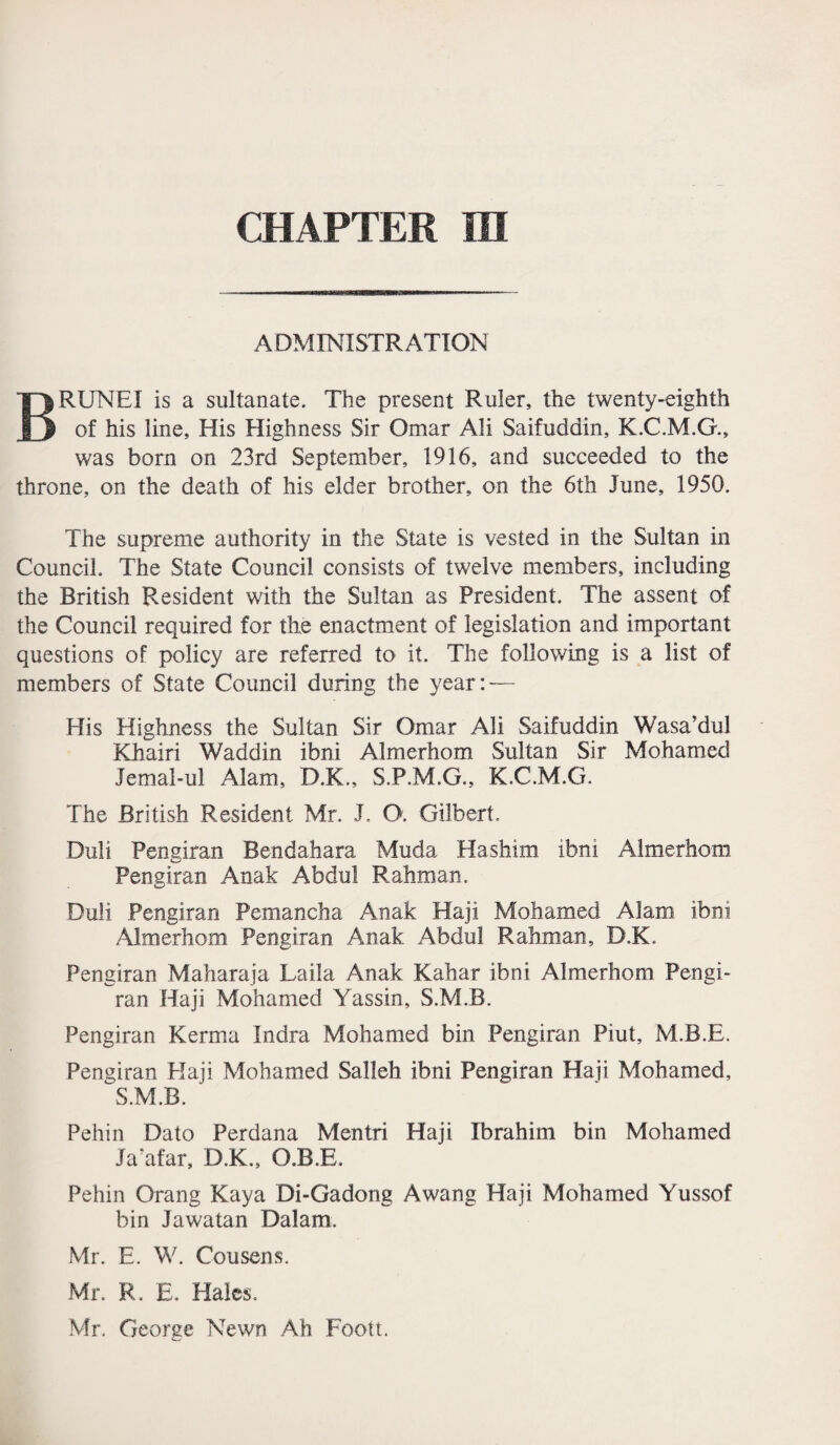 ADMINISTRATION BRUNEI is a sultanate. The present Ruler, the twenty-eighth of his line, His Highness Sir Omar Ali Saifuddin, K.C.M.G., was bom on 23rd September, 1916, and succeeded to the throne, on the death of his elder brother, on the 6th June, 1950. The supreme authority in the State is vested in the Sultan in Council. The State Council consists of twelve members, including the British Resident with the Sultan as President. The assent of the Council required for the enactment of legislation and important questions of policy are referred to it. The following is a list of members of State Council during the year:-— His Highness the Sultan Sir Omar Ali Saifuddin Wasa’dul Khairi Waddin ibni Almerhom Sultan Sir Mohamed Jemal-ul Alam, D.K., S.P.M.G., K.C.M.G. The British Resident Mr. J. O. Gilbert. Duli Pengiran Bendahara Muda Ha shim ibni Almerhom Pengiran Anak Abdul Rahman. Duli Pengiran Pemancha Anak Haji Mohamed Alam ibni .Almerhom Pengiran Anak Abdul Rahman, D.K. Pengiran Maharaja Laila Anak Kahar ibni Almerhom Pengi¬ ran Haji Mohamed Yassin, S.M.B. Pengiran Kerma Indra Mohamed bin Pengiran Piut, M.B.E. Pengiran Haji Mohamed Salleh ibni Pengiran Haji Mohamed, S.M.B. Pehin Date Perdana Mentri Haji Ibrahim bin Mohamed Ja’afar, D.K., O.B.E, Pehin Qrang Kaya Bi-Gadong Awang Haji Mohamed Yussof bin Jawatan Dal am. Mr. E. W. Cousens. Mr. R. E. Hales. Mr. George Newn Ah Foott.