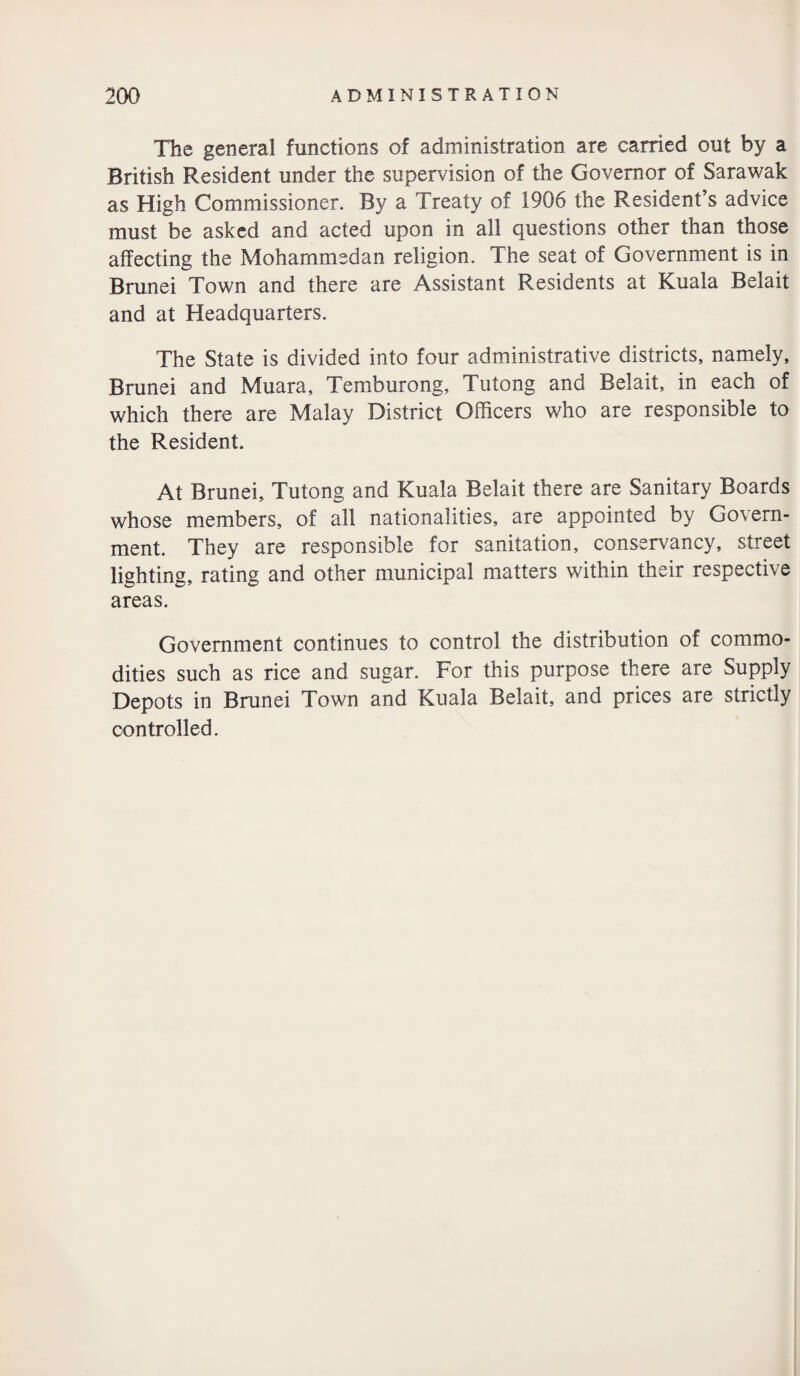 The general functions of administration are carried out by a British Resident under the supervision of the Governor of Sarawak as High Commissioner. By a Treaty of 1906 the Resident’s advice must be asked and acted upon in all questions other than those affecting the Mohammedan religion. The seat of Government is in Brunei Town and there are Assistant Residents at Kuala Belait and at Headquarters. The State is divided into four administrative districts, namely, Brunei and Muara, Temburong, Tutong and Belait, in each of which there are Malay District Officers who are responsible to the Resident. At Brunei, Tutong and Kuala Belait there are Sanitary Boards whose members, of all nationalities, are appointed by Govern¬ ment. They are responsible for sanitation, conservancy, street lighting, rating and other municipal matters within their respective areas. Government continues to control the distribution of commo¬ dities such as rice and sugar. For this purpose there are Supply Depots in Brunei Town and Kuala Belait, and prices are strictly controlled.