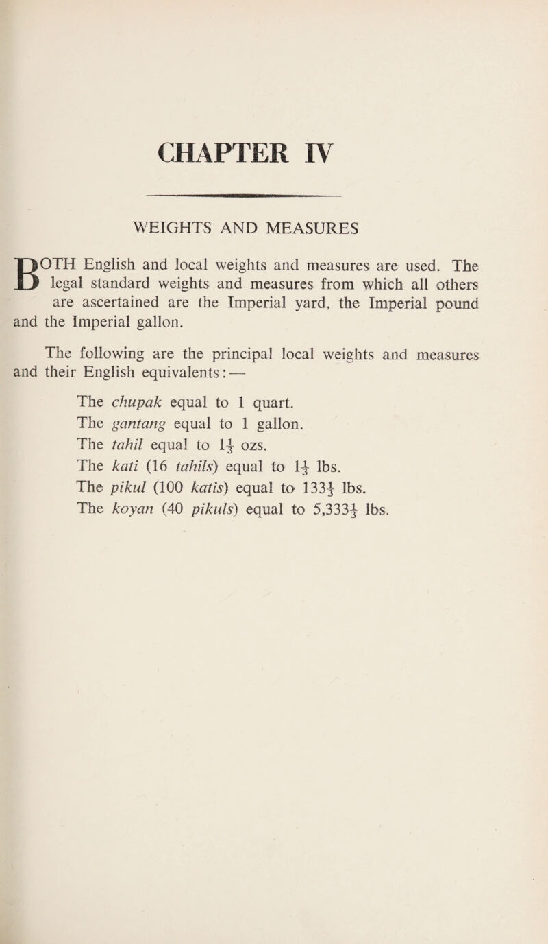 WEIGHTS AND MEASURES BOTH English and local weights and measures are used. The legal standard weights and measures from which all others are ascertained are the Imperial yard, the Imperial pound and the Imperial gallon. The following are the principal local weights and measures and their English equivalents: — The chupak equal to 1 quart. The gcintang equal to 1 gallon. The tahil equal to 1J ozs. The kati (16 tahils) equal to 1J lbs. The pikul (100 katis) equal to 133J lbs. The koyan (40 pi kids) equal to 5,333^- lbs.