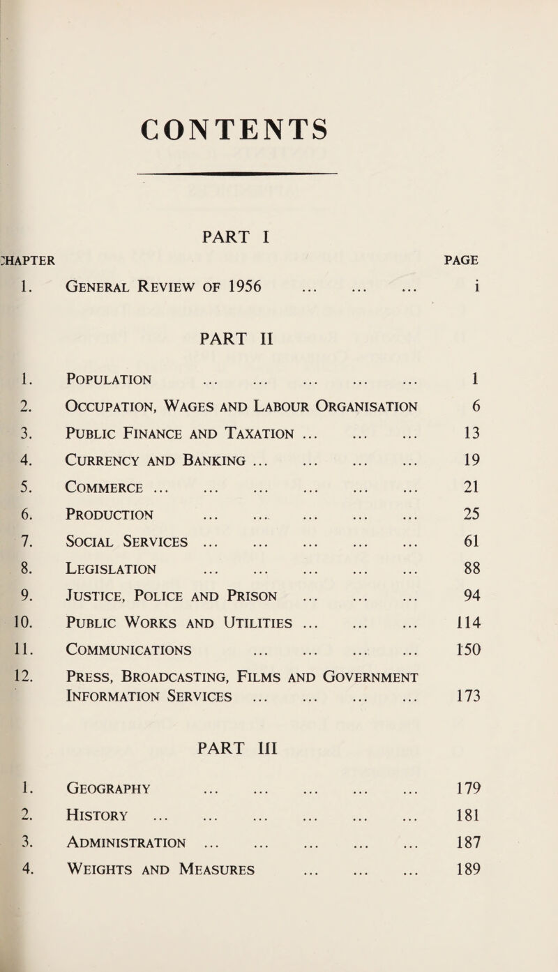 CONTENTS PART I :hapter page 1. General Review of 1956 i PART II 1. Population . 1 2. Occupation, Wages and Labour Organisation 6 3. Public Finance and Taxation. 13 4. Currency and Banking. 19 5. Commerce. 21 6. Production . 25 7. Social Services. 61 8. Legislation . 88 9. Justice, Police and Prison . 94 10. Public Works and Utilities. 114 11. Communications 150 12. Press, Broadcasting, Films and Government Information Services . 173 PART 111 1. Geography . 179 2. History . 181 3. Administration. 187 4. Weights and Measures . 189