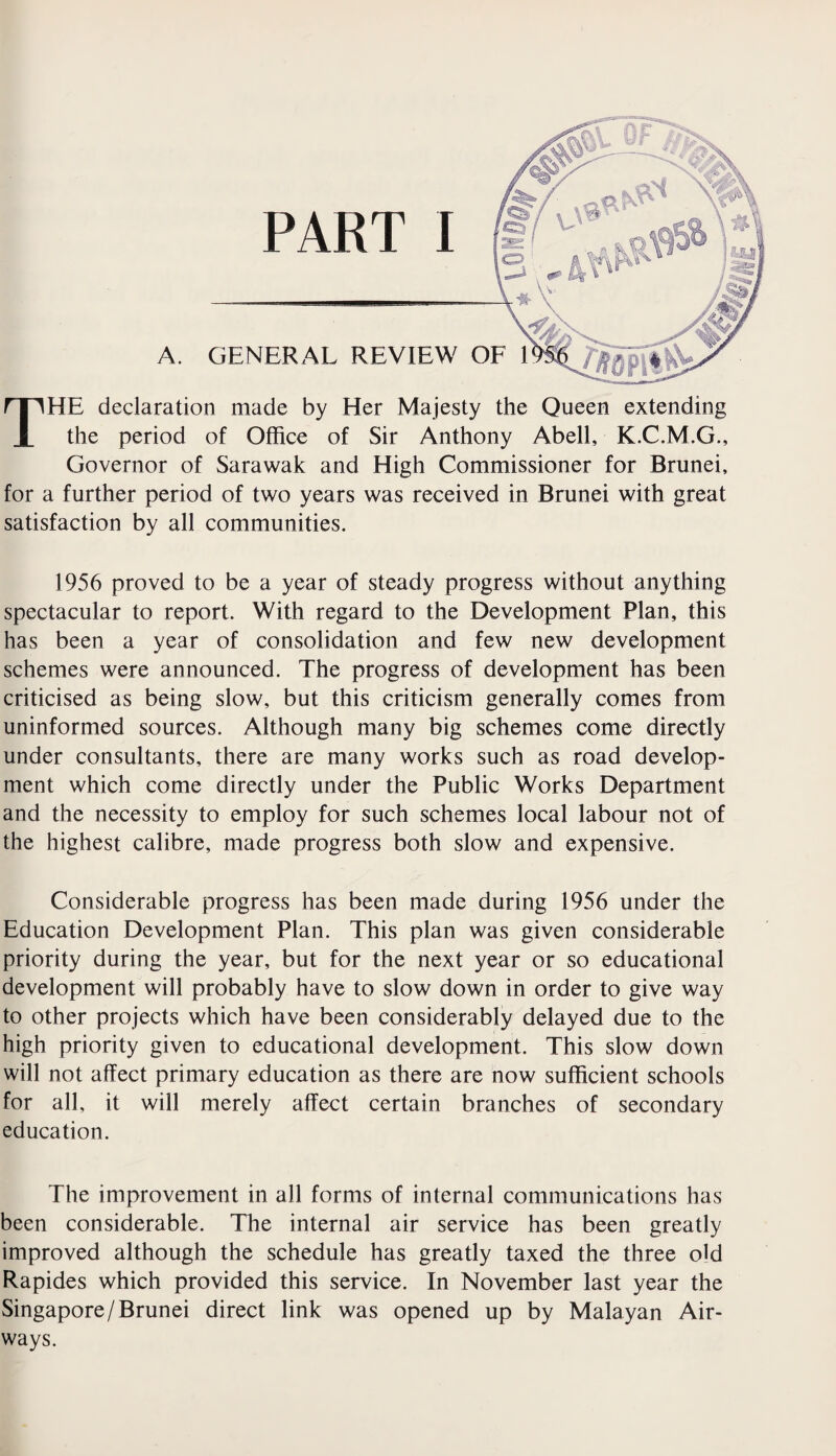 THE declaration made by Her Majesty the Queen extending the period of Office of Sir Anthony Abell, K.C.M.G., Governor of Sarawak and High Commissioner for Brunei, for a further period of two years was received in Brunei with great satisfaction by all communities. 1956 proved to be a year of steady progress without anything spectacular to report. With regard to the Development Plan, this has been a year of consolidation and few new development schemes were announced. The progress of development has been criticised as being slow, but this criticism generally comes from uninformed sources. Although many big schemes come directly under consultants, there are many works such as road develop¬ ment which come directly under the Public Works Department and the necessity to employ for such schemes local labour not of the highest calibre, made progress both slow and expensive. Considerable progress has been made during 1956 under the Education Development Plan. This plan was given considerable priority during the year, but for the next year or so educational development will probably have to slow down in order to give way to other projects which have been considerably delayed due to the high priority given to educational development. This slow down will not affect primary education as there are now sufficient schools for all, it will merely affect certain branches of secondary education. The improvement in all forms of internal communications has been considerable. The internal air service has been greatly improved although the schedule has greatly taxed the three old Rapides which provided this service. In November last year the Singapore/Brunei direct link was opened up by Malayan Air¬ ways.