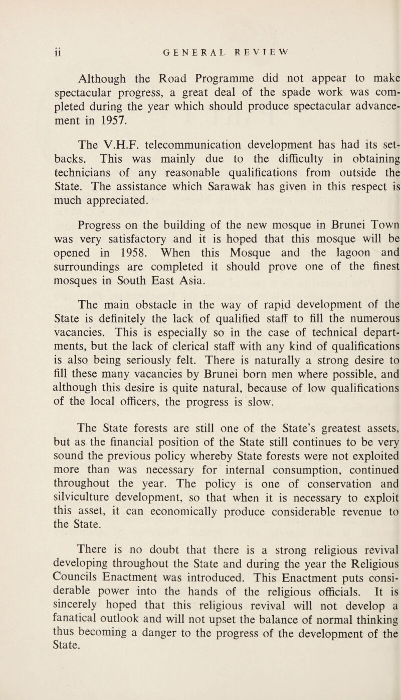 Although the Road Programme did not appear to make spectacular progress, a great deal of the spade work was com¬ pleted during the year which should produce spectacular advance¬ ment in 1957. The V.H.F. telecommunication development has had its set¬ backs. This was mainly due to the difficulty in obtaining technicians of any reasonable qualifications from outside the State. The assistance which Sarawak has given in this respect is much appreciated. Progress on the building of the new mosque in Brunei Town was very satisfactory and it is hoped that this mosque will be opened in 1958. When this Mosque and the lagoon and surroundings are completed it should prove one of the finest mosques in South East Asia. The main obstacle in the way of rapid development of the State is definitely the lack of qualified staff to fill the numerous vacancies. This is especially so in the case of technical depart¬ ments, but the lack of clerical staff with any kind of qualifications is also being seriously felt. There is naturally a strong desire to fill these many vacancies by Brunei born men where possible, and although this desire is quite natural, because of low qualifications of the local officers, the progress is slow. The State forests are still one of the State's greatest assets, but as the financial position of the State still continues to be very sound the previous policy whereby State forests were not exploited more than was necessary for internal consumption, continued throughout the year. The policy is one of conservation and silviculture development, so that when it is necessary to exploit this asset, it can economically produce considerable revenue to the State. There is no doubt that there is a strong religious revival developing throughout the State and during the year the Religious Councils Enactment was introduced. This Enactment puts consi¬ derable power into the hands of the religious officials. It is sincerely hoped that this religious revival will not develop a fanatical outlook and will not upset the balance of normal thinking thus becoming a danger to the progress of the development of the State.