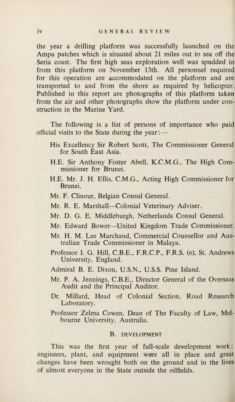 the year a drilling platform was successfully launched on the Ampa patches which is situated about 21 miles out to sea off the Seria coast. The first high seas exploration well was spudded in from this platform on November 13th. All personnel required for this operation are accommodated on the platform and are transported to and from the shore as required by helicopter. Published in this report are photographs of this platform taken from the air and other photographs show the platform under con¬ struction in the Marine Yard. The following is a list of persons of importance who paid official visits to the State during the year: — His Excellency Sir Robert Scott, The Commissioner General for South East Asia. H.E. Sir Anthony Foster Abell, K.C.M.G., The High Com¬ missioner for Brunei. H.E. Mr. J. H. Ellis, C.M.G., Acting High Commissioner for Brunei. Mr. F. Clinour, Belgian Consul General. Mr. R. E. Marshall—Colonial Veterinary Adviser. Mr. D. G. E. Middleburgh, Netherlands Consul General. Mr. Edward Bower—United Kingdom Trade Commissioner. Mr. H. M. Lee Marchand, Commercial Counsellor and Aus¬ tralian Trade Commissioner in Malaya. Professor I. G. Hill, C.B.E., F.R.C.P., F.R.S. (e). St. Andrews University, England. Admiral B. E. Dixon, U.S.N., U.S.S. Pine Island. Mr. P. A. Jennings, C.B.E., Director General of the Overseas Audit and the Principal Auditor. Dr. Millard, Head of Colonial Section, Road Research Laboratory. Professor Zelma Cowen, Dean of The Faculty of Law, Mel¬ bourne University, Australia. B. DEVELOPMENT This was the first year of full-scale development work: engineers, plant, and equipment were all in place and great changes have been wrought both on the ground and in the lives of almost everyone in the State outside the oilfields.