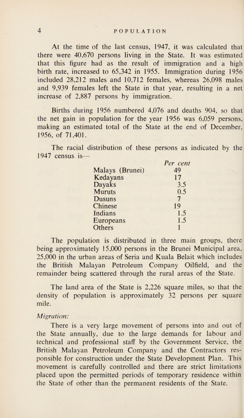 At the time of the last census, 1947, it was calculated that there were 40,670 persons living in the State. It was estimated that this figure had as the result of immigration and a high birth rate, increased to 65,342 in 1955. Immigration during 1956 included 28,212 males and 10,712 females, whereas 26,098 males and 9,939 females left the State in that year, resulting in a net increase of 2,887 persons by immigration. Births during 1956 numbered 4,076 and deaths 904, so that the net gain in population for the year 1956 was 6,059 persons, making an estimated total of the State at the end of December, 1956, of 71,401. The racial distribution of these persons as indicated by the 1947 census is— Per cent Malays (Brunei) 49 Kedayans 17 Dayaks 3.5 Muruts 0.5 Dusuns 7 Chinese 19 Indians 1.5 Europeans 1.5 Others 1 The population is distributed in three main groups, there being approximately 15,000 persons in the Brunei Municipal area, 25,000 in the urban areas of Seria and Kuala Belait which includes the British Malayan Petroleum Company Oilfield, and the remainder being scattered through the rural areas of the State. The land area of the State is 2,226 square miles, so that the density of population is approximately 32 persons per square mile. Migration: There is a very large movement of persons into and out of the State annually, due to the large demands for labour and technical and professional staff by the Government Service, the British Malayan Petroleum Company and the Contractors res¬ ponsible for construction under the State Development Plan. This movement is carefully controlled and there are strict limitations placed upon the permitted periods of temporary residence within the State of other than the permanent residents of the State.