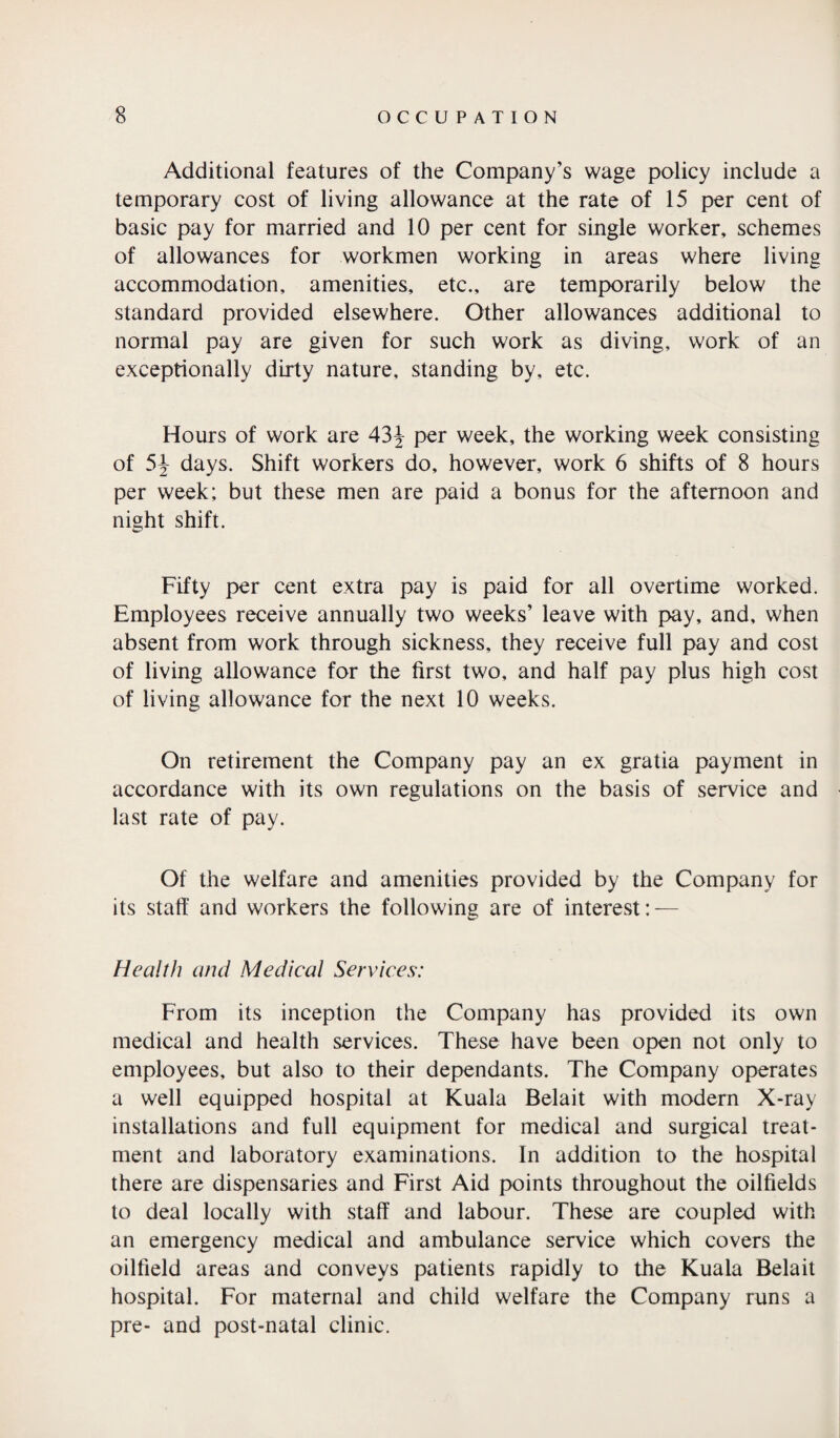 Additional features of the Company’s wage policy include a temporary cost of living allowance at the rate of 15 per cent of basic pay for married and 10 per cent for single worker, schemes of allowances for workmen working in areas where living accommodation, amenities, etc., are temporarily below the standard provided elsewhere. Other allowances additional to normal pay are given for such work as diving, work of an exceptionally dirty nature, standing by, etc. Hours of work are 43J per week, the working week consisting of 5J days. Shift workers do, however, work 6 shifts of 8 hours per week; but these men are paid a bonus for the afternoon and night shift. Fifty per cent extra pay is paid for all overtime worked. Employees receive annually two weeks’ leave with pay, and, when absent from work through sickness, they receive full pay and cost of living allowance for the first two, and half pay plus high cost of living allowance for the next 10 weeks. On retirement the Company pay an ex gratia payment in accordance with its own regulations on the basis of service and last rate of pay. Of the welfare and amenities provided by the Company for its staff and workers the following are of interest: — Health and Medical Services: From its inception the Company has provided its own medical and health services. These have been open not only to employees, but also to their dependants. The Company operates a well equipped hospital at Kuala Belait with modern X-ray installations and full equipment for medical and surgical treat¬ ment and laboratory examinations. In addition to the hospital there are dispensaries and First Aid points throughout the oilfields to deal locally with staff and labour. These are coupled with an emergency medical and ambulance service which covers the oilfield areas and conveys patients rapidly to the Kuala Belait hospital. For maternal and child welfare the Company runs a pre- and post-natal clinic.