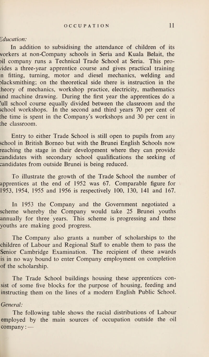 Education: In addition to subsidising the attendance of children of its vorkers at non-Company schools in Seria and Kuala Belait, the >il company runs a Technical Trade School at Seria. This pro- /ides a three-year apprentice course and gives practical training n fitting, turning, motor and diesel mechanics, welding and Dlacksmithing; on the theoretical side there is instruction in the heory of mechanics, workshop practice, electricity, mathematics md machine drawing. During the first year the apprentices do a :ull school course equally divided between the classroom and the school workshops. In the second and third years 70 per cent of the time is spent in the Company’s workshops and 30 per cent in the classroom. Entry to either Trade School is still open to pupils from any school in British Borneo but with the Brunei English Schools now reaching the stage in their development where they can provide candidates with secondary school qualifications the seeking of candidates from outside Brunei is being reduced. To illustrate the growth of the Trade School the number of apprentices at the end of 1952 was 67. Comparable figure for 1953, 1954, 1955 and 1956 is respectively 100, 130, 141 and 167. In 1953 the Company and the Government negotiated a scheme whereby the Company would take 25 Brunei youths annually for three years. This scheme is progressing and these youths are making good progress. The Company also grants a number of scholarships to the children of Labour and Regional Staff to enable them to pass the Senior Cambridge Examination. The recipient of these awards is in no way bound to enter Company employment on completion of the scholarship. The Trade School buildings, housing these apprentices con¬ sist of some five blocks for the purpose of housing, feeding and instructing them on the lines of a modern English Public School. General: The following table shows the racial distributions of Labour employed by the main sources of occupation outside the oil company: —