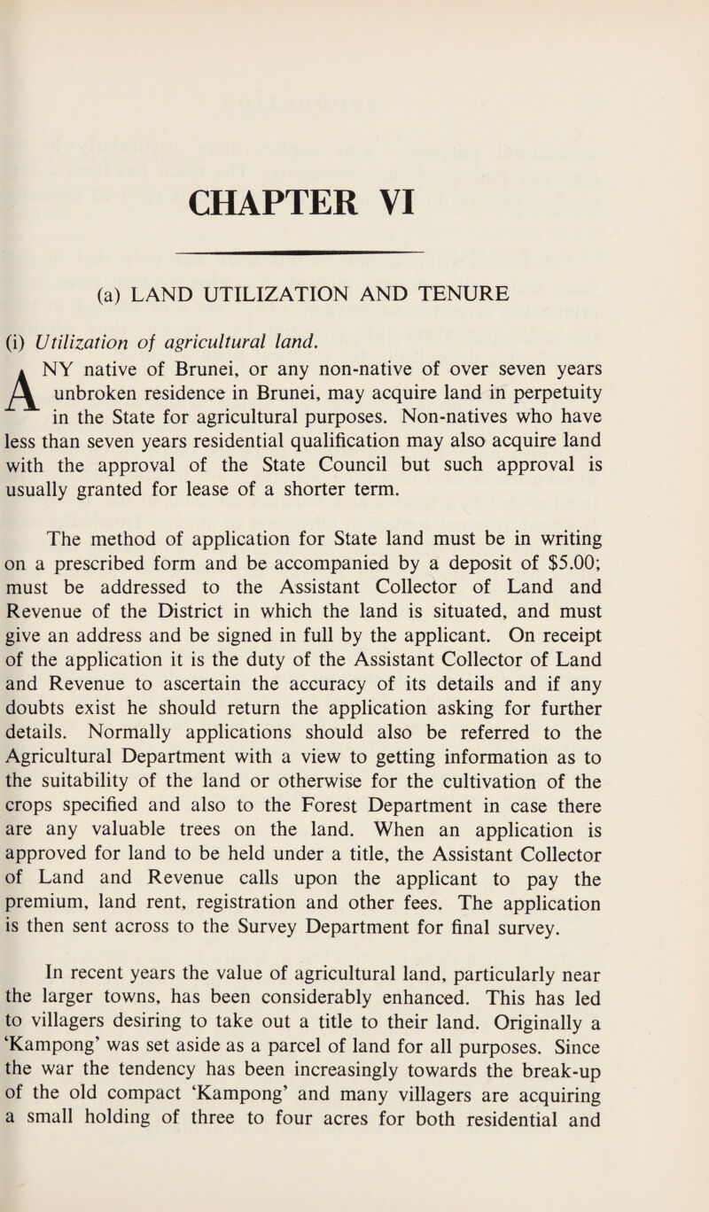 (a) LAND UTILIZATION AND TENURE (i) Utilization of agricultural land. ANY native of Brunei, or any non-native of over seven years unbroken residence in Brunei, may acquire land in perpetuity in the State for agricultural purposes. Non-natives who have less than seven years residential qualification may also acquire land with the approval of the State Council but such approval is usually granted for lease of a shorter term. The method of application for State land must be in writing on a prescribed form and be accompanied by a deposit of $5.00; must be addressed to the Assistant Collector of Land and Revenue of the District in which the land is situated, and must give an address and be signed in full by the applicant. On receipt of the application it is the duty of the Assistant Collector of Land and Revenue to ascertain the accuracy of its details and if any doubts exist he should return the application asking for further details. Normally applications should also be referred to the Agricultural Department with a view to getting information as to the suitability of the land or otherwise for the cultivation of the crops specified and also to the Forest Department in case there are any valuable trees on the land. When an application is approved for land to be held under a title, the Assistant Collector of Land and Revenue calls upon the applicant to pay the premium, land rent, registration and other fees. The application is then sent across to the Survey Department for final survey. In recent years the value of agricultural land, particularly near the larger towns, has been considerably enhanced. This has led to villagers desiring to take out a title to their land. Originally a ‘Kampong’ was set aside as a parcel of land for all purposes. Since the war the tendency has been increasingly towards the break-up of the old compact ‘Kampong’ and many villagers are acquiring a small holding of three to four acres for both residential and