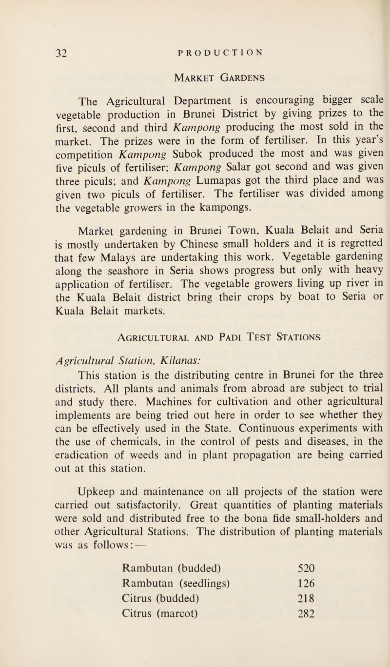 Market Gardens The Agricultural Department is encouraging bigger scale vegetable production in Brunei District by giving prizes to the first, second and third Kampong producing the most sold in the market. The prizes were in the form of fertiliser. In this year’s competition Kampong Subok produced the most and was given five piculs of fertiliser; Kampong Salar got second and was given three piculs; and Kampong Lumapas got the third place and was given two piculs of fertiliser. The fertiliser was divided among the vegetable growers in the kampongs. Market gardening in Brunei Town, Kuala Belait and Seria is mostly undertaken by Chinese small holders and it is regretted that few Malays are undertaking this work. Vegetable gardening along the seashore in Seria shows progress but only with heavy application of fertiliser. The vegetable growers living up river in the Kuala Belait district bring their crops by boat to Seria or Kuala Belait markets. Agricultural and Padi Test Stations Agricultural Station, Kilanas: This station is the distributing centre in Brunei for the three districts. All plants and animals from abroad are subject to trial and study there. Machines for cultivation and other agricultural implements are being tried out here in order to see whether they can be effectively used in the State. Continuous experiments with the use of chemicals, in the control of pests and diseases, in the eradication of weeds and in plant propagation are being carried out at this station. Upkeep and maintenance on all projects of the station were carried out satisfactorily. Great quantities of planting materials were sold and distributed free to the bona fide small-holders and other Agricultural Stations. The distribution of planting materials was as follows: — Rambutan (budded) 520 Rambutan (seedlings) 126 Citrus (budded) 218 Citrus (marcot) 282