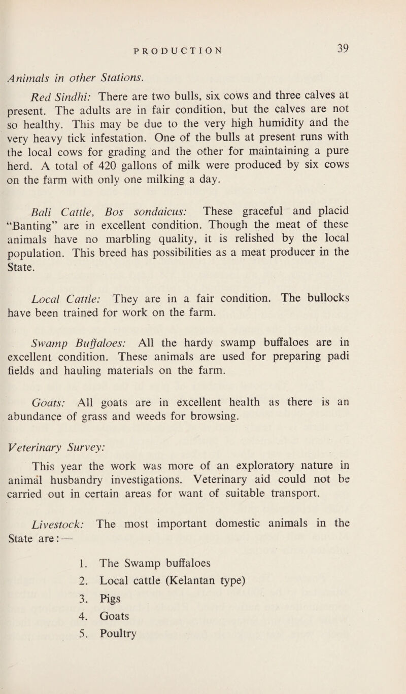 Animals in other Stations. Red Sindhi: There are two bulls, six cows and three calves at present. The adults are in fair condition, but the calves are not so healthy. This may be due to the very high humidity and the very heavy tick infestation. One of the bulls at present runs with the local cows for grading and the other for maintaining a pure herd. A total of 420 gallons of milk were produced by six cows on the farm with only one milking a day. Bali Cattle, Bos sondaicus: These graceful and placid “Banting” are in excellent condition. Though the meat of these animals have no marbling quality, it is relished by the local population. This breed has possibilities as a meat producer in the State. Local Cattle: They are in a fair condition. The bullocks have been trained for work on the farm. Swamp Buffaloes: All the hardy swamp buffaloes are in excellent condition. These animals are used for preparing padi fields and hauling materials on the farm. Goats: All goats are in excellent health as there is an abundance of grass and weeds for browsing. Veterinary Survey: This year the work was more of an exploratory nature in animal husbandry investigations. Veterinary aid could not be carried out in certain areas for want of suitable transport. Livestock: The most important domestic animals in the State are: — 1. The Swamp buffaloes 2. Local cattle (Kelantan type) 3. Pigs 4. Goats 5. Poultry