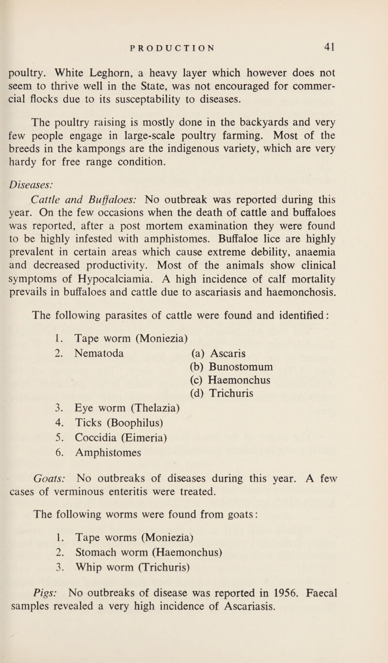 poultry. White Leghorn, a heavy layer which however does not seem to thrive well in the State, was not encouraged for commer¬ cial flocks due to its susceptability to diseases. The poultry raising is mostly done in the backyards and very few people engage in large-scale poultry farming. Most of the breeds in the kampongs are the indigenous variety, which are very hardy for free range condition. Diseases: Cattle and Buffaloes: No outbreak was reported during this year. On the few occasions when the death of cattle and buffaloes was reported, after a post mortem examination they were found to be highly infested with amphistomes. Buffaloe lice are highly prevalent in certain areas which cause extreme debility, anaemia and decreased productivity. Most of the animals show clinical symptoms of Hypocalciamia. A high incidence of calf mortality prevails in buffaloes and cattle due to ascariasis and haemonchosis. The following parasites of cattle were found and identified: 1. Tape worm (Moniezia) 2. Nematoda (a) Ascaris (b) Bunostomum (c) Haemonchus (d) Trichuris 3. Eye worm (Thelazia) 4. Ticks (Boophilus) 5. Coccidia (Eimeria) 6. Amphistomes Goats: No outbreaks of diseases during this year. A few cases of verminous enteritis were treated. The following worms were found from goats: 1. Tape worms (Moniezia) 2. Stomach worm (Haemonchus) 3. Whip worm (Trichuris) Pigs: No outbreaks of disease was reported in 1956. Faecal samples revealed a very high incidence of Ascariasis.
