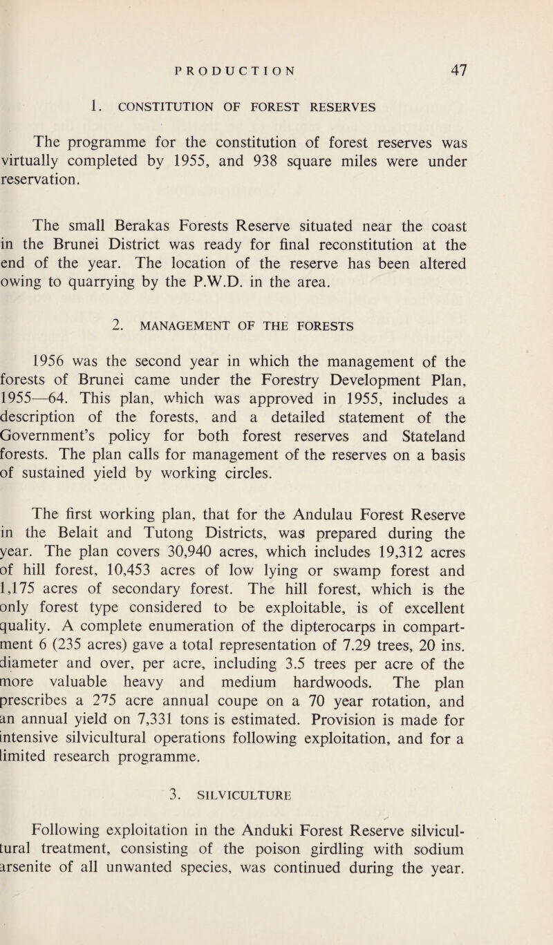 1. CONSTITUTION OF FOREST RESERVES The programme for the constitution of forest reserves was virtually completed by 1955, and 938 square miles were under reservation. The small Berakas Forests Reserve situated near the coast in the Brunei District was ready for final reconstitution at the end of the year. The location of the reserve has been altered owing to quarrying by the P.W.D. in the area. 2. MANAGEMENT OF THE FORESTS 1956 was the second year in which the management of the forests of Brunei came under the Forestry Development Plan, 1955—64. This plan, which was approved in 1955, includes a description of the forests, and a detailed statement of the Government’s policy for both forest reserves and Stateland forests. The plan calls for management of the reserves on a basis of sustained yield by working circles. The first working plan, that for the Andulau Forest Reserve in the Belait and Tutong Districts, was prepared during the year. The plan covers 30,940 acres, which includes 19,312 acres of hill forest, 10,453 acres of low lying or swamp forest and 1,175 acres of secondary forest. The hill forest, which is the only forest type considered to be exploitable, is of excellent quality. A complete enumeration of the dipterocarps in compart¬ ment 6 (235 acres) gave a total representation of 7.29 trees, 20 ins. diameter and over, per acre, including 3.5 trees per acre of the more valuable heavy and medium hardwoods. The plan prescribes a 275 acre annual coupe on a 70 year rotation, and an annual yield on 7,331 tons is estimated. Provision is made for intensive silvicultural operations following exploitation, and for a limited research programme, 3. SILVICULTURE Following exploitation in the Anduki Forest Reserve silvicul¬ tural treatment, consisting of the poison girdling with sodium arsenite of all unwanted species, was continued during the year.