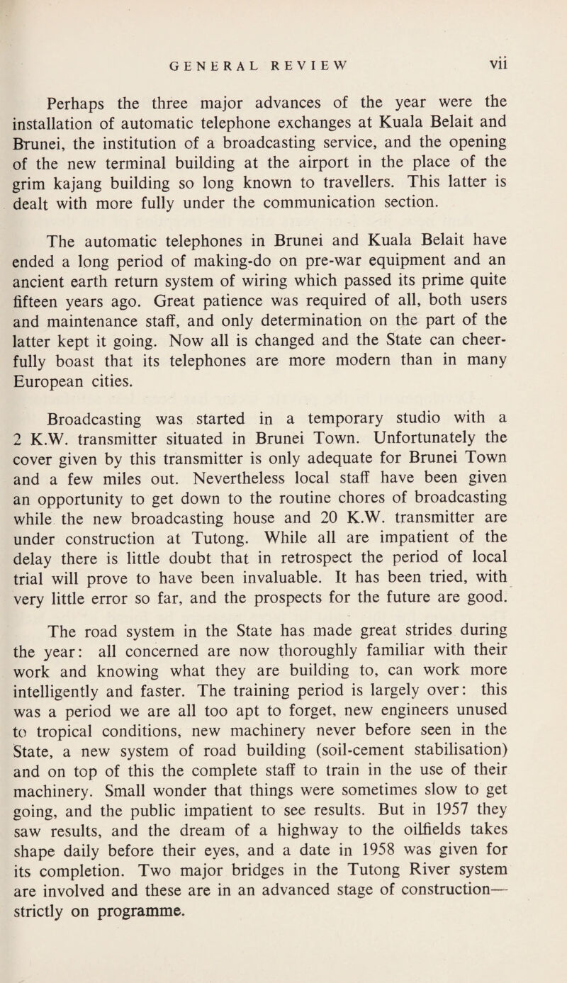 Perhaps the three major advances of the year were the installation of automatic telephone exchanges at Kuala Belait and Brunei, the institution of a broadcasting service, and the opening of the new terminal building at the airport in the place of the grim kajang building so long known to travellers. This latter is dealt with more fully under the communication section. The automatic telephones in Brunei and Kuala Belait have ended a long period of making-do on pre-war equipment and an ancient earth return system of wiring which passed its prime quite fifteen years ago. Great patience was required of all, both users and maintenance staff, and only determination on the part of the latter kept it going. Now all is changed and the State can cheer¬ fully boast that its telephones are more modern than in many European cities. Broadcasting was started in a temporary studio with a 2 K.W. transmitter situated in Brunei Town. Unfortunately the cover given by this transmitter is only adequate for Brunei Town and a few miles out. Nevertheless local staff have been given an opportunity to get down to the routine chores of broadcasting while the new broadcasting house and 20 K.W. transmitter are under construction at Tutong. While all are impatient of the delay there is little doubt that in retrospect the period of local trial will prove to have been invaluable. It has been tried, with very little error so far, and the prospects for the future are good. The road system in the State has made great strides during the year: all concerned are now thoroughly familiar with their work and knowing what they are building to, can work more intelligently and faster. The training period is largely over: this was a period we are all too apt to forget, new engineers unused to tropical conditions, new machinery never before seen in the State, a new system of road building (soil-cement stabilisation) and on top of this the complete staff to train in the use of their machinery. Small wonder that things were sometimes slow to get going, and the public impatient to see results. But in 1957 they saw results, and the dream of a highway to the oilfields takes shape daily before their eyes, and a date in 1958 was given for its completion. Two major bridges in the Tutong River system are involved and these are in an advanced stage of construction— strictly on programme.