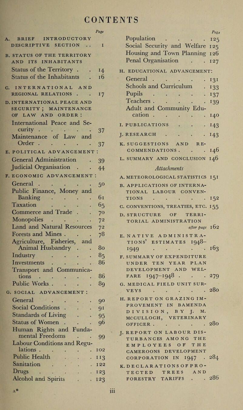 CONTENTS Page A. BRIEF INTRODUCTORY DESCRIPTIVE SECTION . . I B. STATUS OF THE TERRITORY AND ITS INHABITANTS Status of the Territory . . 14 Status of the Inhabitants . 16 C. INTERNATIONAL AND REGIONAL RELATIONS . 17 D. INTERNATIONAL PEACE AND SECURITY ; MAINTENANCE OF LAW AND ORDER : International Peace and Se¬ curity .37 Maintenance of Law and Order.37 E. POLITICAL ADVANCEMENT : General Administration . 39 Judicial Organisation . . 44 F. ECONOMIC ADVANCEMENT I General.50 Public Finance, Money and Banking . . . .61 Taxation . . . -65 Commerce and Trade . . 70 Monopolies . . . -72 Land and Natural Resources 72 Forests and Mines ... 78 Agriculture, Fisheries, and Animal Husbandry . . 80 Industry . . . -85 Investments . . . .86 Transport and Communica¬ tions .86 Public Works . . . *89 G. SOCIAL ADVANCEMENT : General .... Social Conditions . Standards of Living Status of Women . Human Rights and Funda¬ mental Freedoms Labour Conditions and Regu¬ lations . Public Health Sanitation . Drugs. Alcohol and Spirits 90 91 95 96 99 102 3 122 123 123 A* Page Population . . . -125 Social Security and Welfare 125 Housing and Town Planning 126 Penal Organisation . .127 H. EDUCATIONAL ADVANCEMENT: General.131 Schools and Curriculum . 133 Pupils.137 Teachers.139 Adult and Community Edu¬ cation .140 I. PUBLICATIONS . . . 143 J. RESEARCH .... I43 K. SUGGESTIONS AND RE¬ COMMENDATIONS . . . 146 L. SUMMARY AND CONCLUSION 146 Attachments A. METEOROLOGICAL STATISTICS I 51 B. APPLICATIONS OF INTERNA¬ TIONAL LABOUR CONVEN¬ TIONS .I52 C. CONVENTIONS, TREATIES, ETC. I 55 D. STRUCTURE OF TERRI¬ TORIAL ADMINISTRATION after page 162 E. NATIVE ADMINISTRA¬ TION S’ ESTIMATES 1948- 1949 i63 F. SUMMARY OF EXPENDITURE UNDER TEN YEAR PLAN DEVELOPMENT AND WEL¬ FARE 1947-1948 . . *279 G. MEDICAL FIELD UNIT SUR¬ VEYS ..... 280 H. REPORT ON GRAZING IM¬ PROVEMENT IN BAMENDA DIVISION, BY J. M. MCCULLOCH, VETERINARY OFFICER.280 J. REPORT ON LABOUR DIS¬ TURBANCES AMONG THE EMPLOYEES OF THE CAMEROONS DEVELOPMENT CORPORATION IN 1947 . 284 K. DECLARATIONS OF PRO¬ TECTED TREES AND FORESTRY TARIFFS . . 286