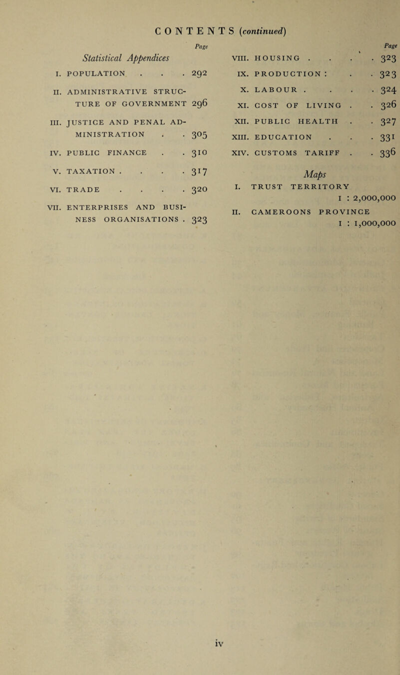 CONTENT Page Statistical Appendices I. POPULATION . . . 292 II. ADMINISTRATIVE STRUC¬ TURE OF GOVERNMENT 296 III. JUSTICE AND PENAL AD¬ MINISTRATION . . 3O5 IV. PUBLIC FINANCE . . 3IO V. TAXATION .... 317 VI. TRADE .... 320 VII. ENTERPRISES AND BUSI¬ NESS ORGANISATIONS . 323 S (continued) Page VIII. HOUSING . • 323 ix. production: • 323 X. LABOUR . . 324 XI. COST OF LIVING . . 326 XII. PUBLIC HEALTH • 327 XIII. EDUCATION • 331 XIV. CUSTOMS TARIFF . Maps • 336 I. TRUST TERRITORY I : 2,000,000 II. CAMEROONS PROVINCE i : 1,000,000